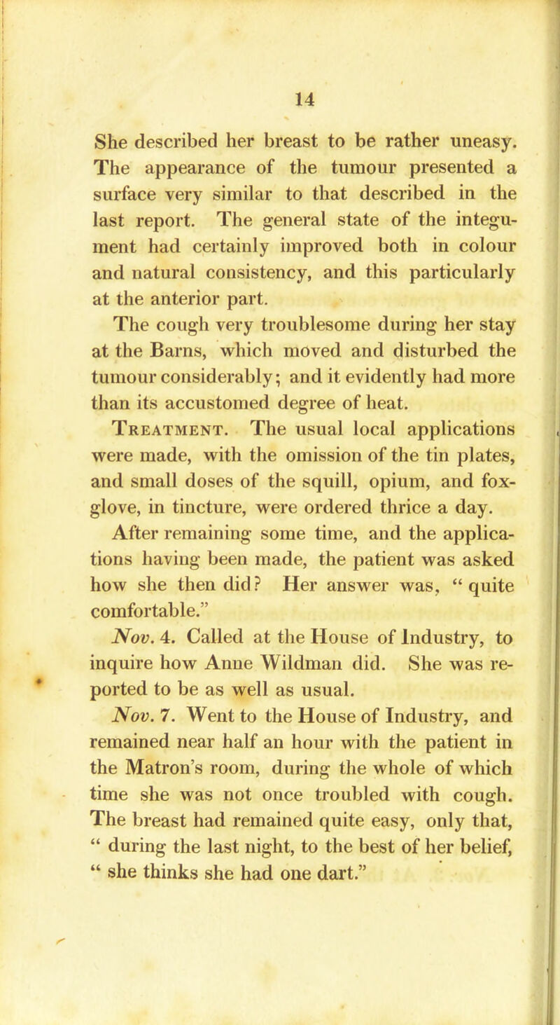 She described her breast to be rather uneasy. The appearance of the tumour presented a surface very similar to that described in the last report. The general state of the integu- ment had certainly improved both in colour and natural consistency, and this particularly at the anterior part. The cough very troublesome during her stay at the Barns, which moved and disturbed the tumour considerably; and it evidently had more than its accustomed degree of heat. Treatment. The usual local applications were made, with the omission of the tin plates, and small doses of the squill, opium, and fox- glove, in tincture, were ordered thrice a day. After remaining some time, and the applica- tions having been made, the patient was asked how she then did? Her answer was, quite comfortable. Nov. 4. Called at the House of Industry, to inquire how Anne Wildman did. She was re- ported to be as well as usual. Nov. 7. Went to the House of Industry, and remained near half an hour with the patient in the Matron's room, during the whole of which time she was not once troubled with cough. The breast had remained quite easy, only that,  during the last night, to the best of her belief,  she thinks she had one dart.