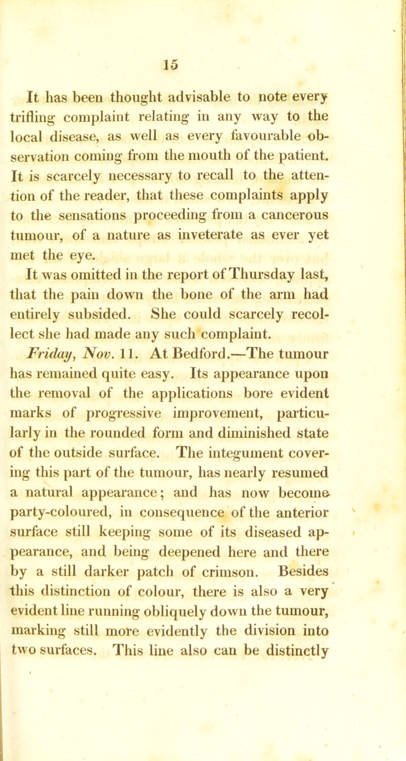 It has been thought advisable to note every trifling complaint relating in any way to the local disease, as well as every favourable ob- servation coming from the mouth of the patient. It is scarcely necessary to recall to the atten- tion of the reader, that these complaints apply to the sensations proceeding from a cancerous tumour, of a nature as inveterate as ever yet met the eye. It was omitted in the report of Thursday last, that the pain down the bone of the arm had entirely subsided. She could scarcely recol- lect she had made any such complaint. Friday, Nov. 11. At Bedford.—The tumour has remained quite easy. Its appearance upon the removal of the applications bore evident marks of progressive improvement, particu- larly in the rounded form and diminished state of the outside surface. The integument cover- ing this part of the tumour, has nearly resumed a natural appearance; and has now become party-coloured, in consequence of the anterior surface still keeping some of its diseased ap- pearance, and being deepened here and there by a still darker patch of crimson. Besides this distinction of colour, there is also a very evident line running obliquely down the tumour, marking still more evidently the division into two surfaces. This line also can be distinctly