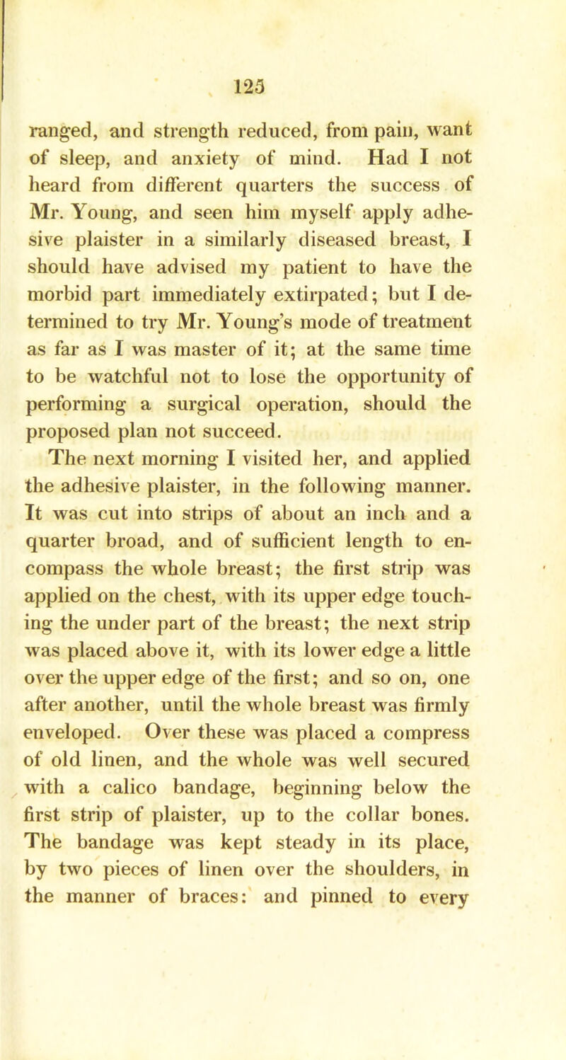 ranged, and strength reduced, from pain, want of sleep, and anxiety of mind. Had I not heard from different quarters the success of Mr. Young, and seen him myself apply adhe- sive plaister in a similarly diseased breast, I should have advised my patient to have the morbid part immediately extirpated; but I de- termined to try Mr. Young's mode of treatment as far as I was master of it; at the same time to be watchful not to lose the opportunity of performing a surgical operation, should the proposed plan not succeed. The next morning I visited her, and applied the adhesive plaister, in the following manner. It was cut into strips of about an inch and a quarter broad, and of sufficient length to en- compass the whole breast; the first strip was applied on the chest, with its upper edge touch- ing the under part of the breast; the next strip was placed above it, with its lower edge a little over the upper edge of the first; and so on, one after another, until the whole breast was firmly enveloped. Over these was placed a compress of old linen, and the whole was well secured with a calico bandage, beginning below the first strip of plaister, up to the collar bones. The bandage was kept steady in its place, by two pieces of linen over the shoulders, in the manner of braces: and pinned to every