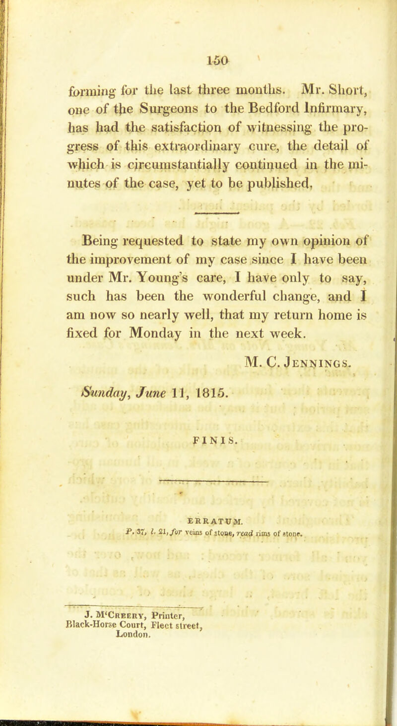 farming for the last three months. Mr. Short, one of the Surgeons to the Bedford Infirmary, lias had the satisfaction of witnessing the pro- gress of this extraordinary cure, the detail of which is circumstantially continued in the mi- nutes of the case, yet to be published, Being requested to state my own opinion of the improvement of my case since I have been under Mr. Young's care, I have only to say, such has been the wonderful change, and I am now so nearly well, that my return home is fixed for Monday in the next week. M. C. Jennings. Sunday, June 11, 1815. FINIS. ERRATUM. J. M'Creery, Printer, Black-Horse Court, Fleet street, London.