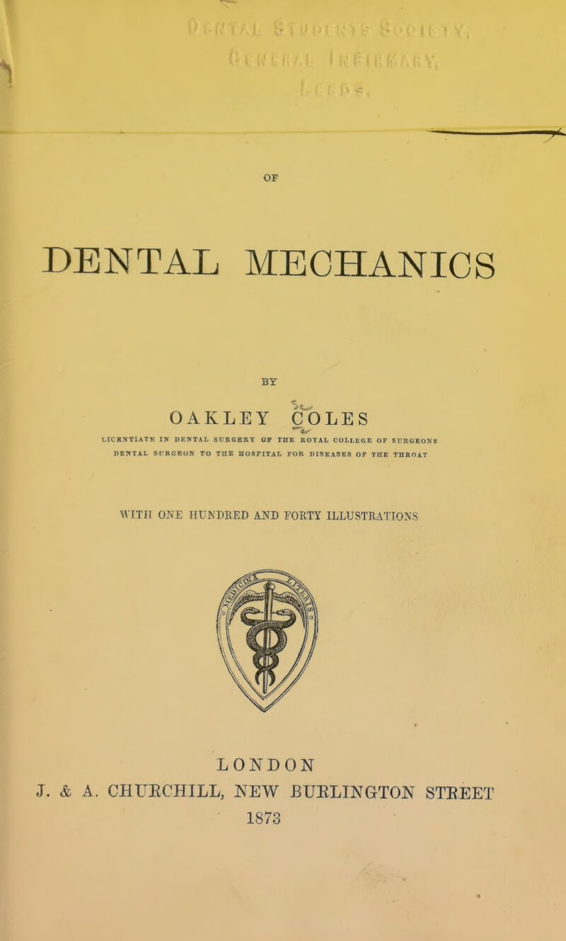 •; • (7 i /. I v’ i ‘ i3 f ID t11 W1 f; f, I ho r T OF DENTAL MECHANICS BY OAKLEY COLES LIC ENTIATK IN DENTAL SURGERY OP THE ROYAL COLLEGE OF SURGEONS DENTAL SURGEON TO THE HOSFITAL FOR DISEASES OF THE THROAT WITH ONE HUNDRED AND FORTY ILLUSTRATIONS LONDON J. & A. CHUKCHILL, NEW BURLINGTON STREET 1873