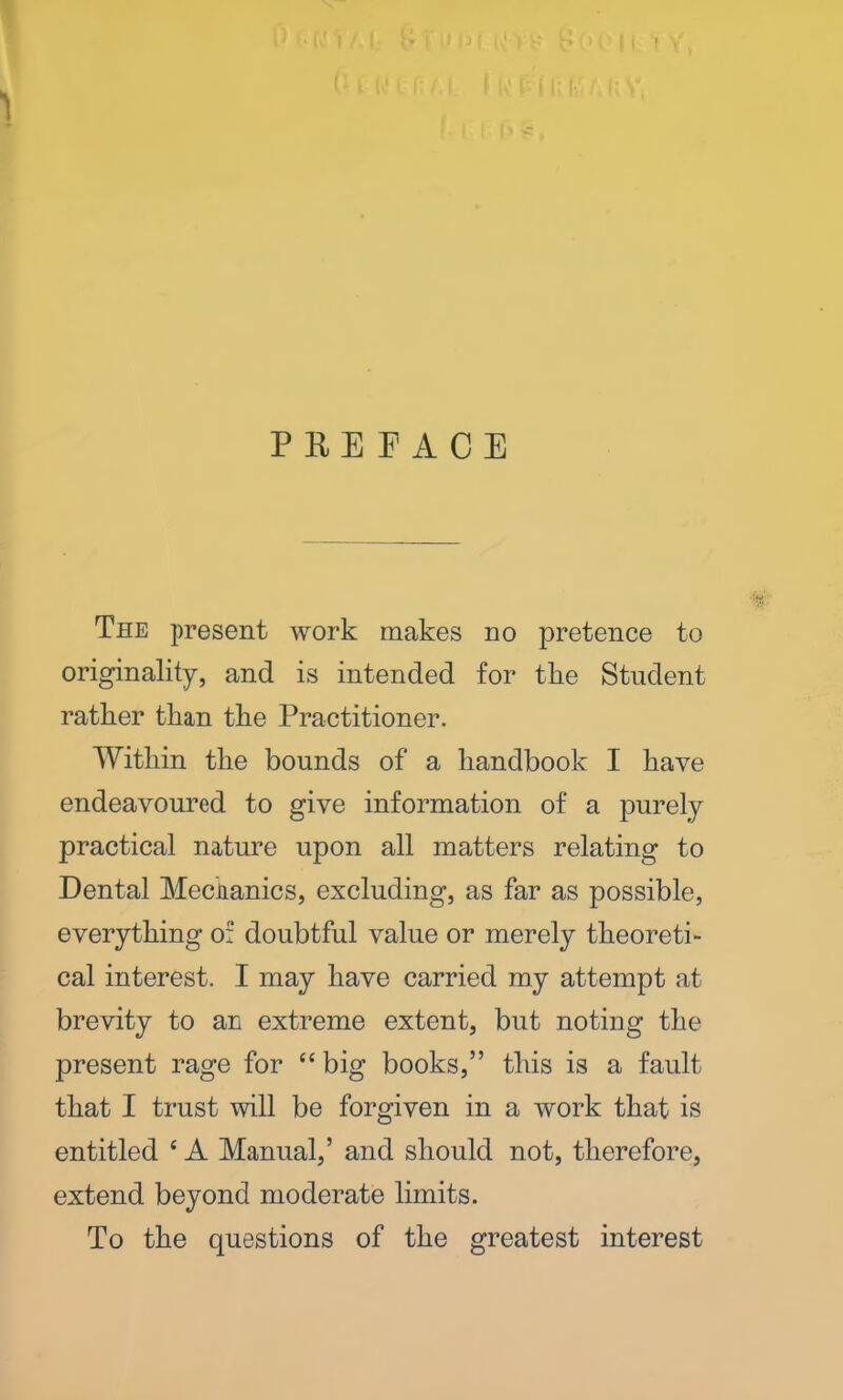 PREFACE The present work makes no pretence to originality, and is intended for tlie Student rather than the Practitioner. Within the bounds of a handbook I have endeavoured to give information of a purely practical nature upon all matters relating to Dental Mechanics, excluding, as far as possible, everything of doubtful value or merely theoreti- cal interest. I may have carried my attempt at brevity to an extreme extent, but noting the present rage for “ big books,” this is a fault that I trust will be forgiven in a work that is entitled c A Manual,’ and should not, therefore, extend beyond moderate limits. To the questions of the greatest interest