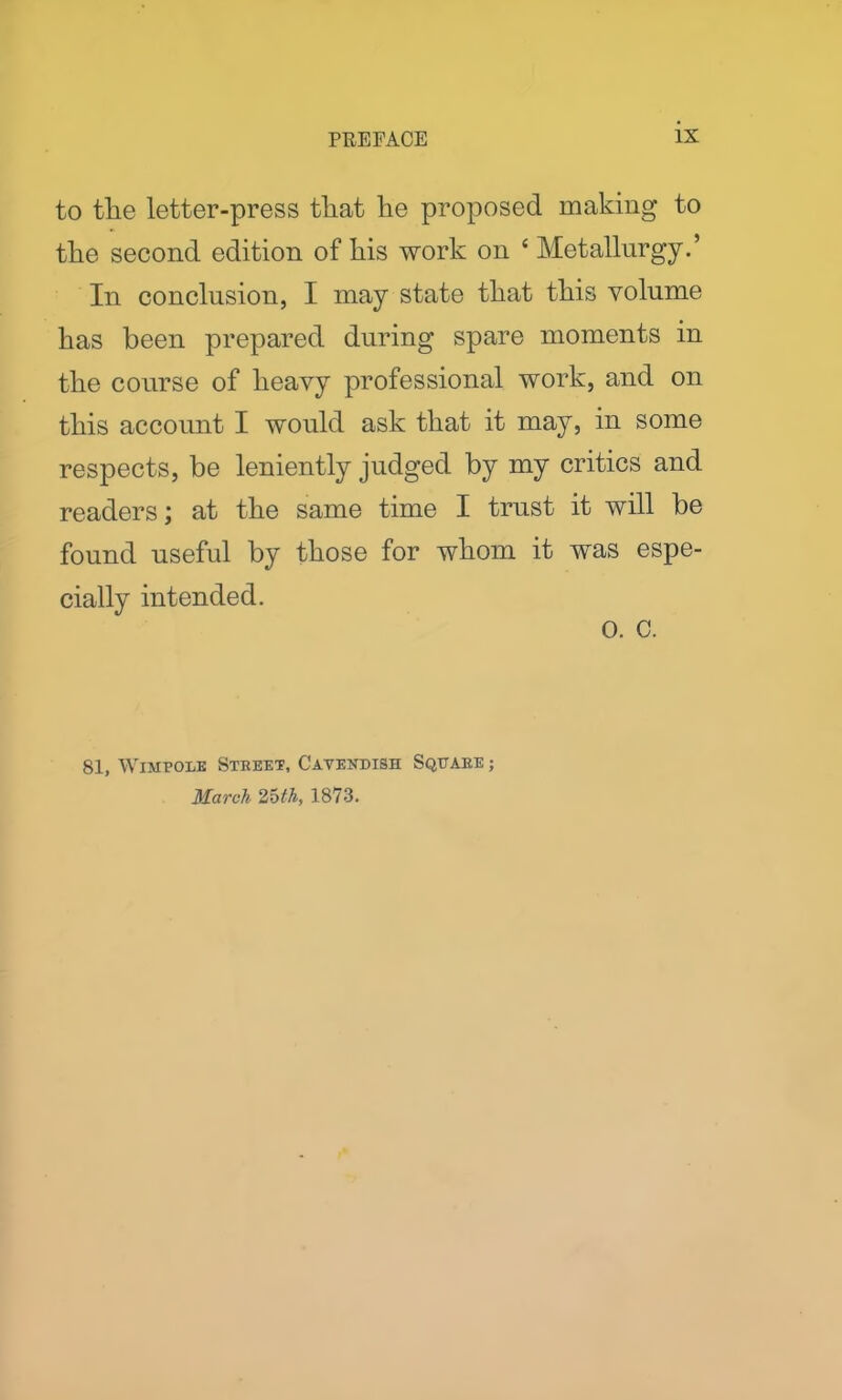 to tlie letter-press tliat he proposed making to the second edition of his work on £ Metallurgy.’ In conclusion, I may state that this volume has been prepared during spare moments in the course of heavy professional work, and on this account I would ask that it may, in some respects, be leniently judged by my critics and readers; at the same time I trust it will be found useful by those for whom it was espe- cially intended. 0. C. 81, Wimpole Street, Cavendish Square ; March 25th, 1873.