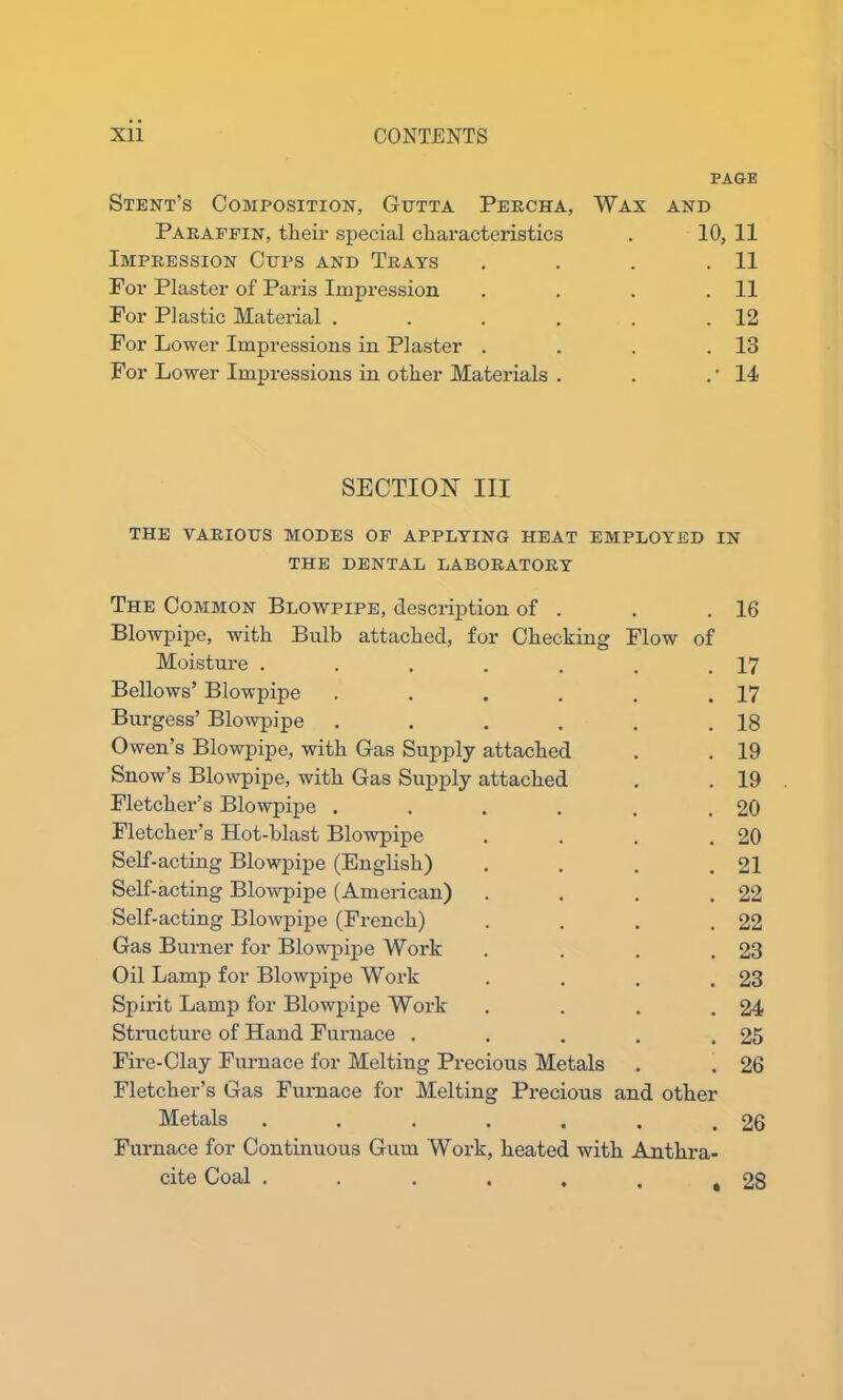 PAGE Stent’s Composition, Gutta Percha, Wax and Paraffin, their special characteristics . 10, 11 Impression Cups and Trays . . . .11 For Plaster of Paris Impression . . . .11 For Plastic Material . . . . . .12 For Lower Impressions in Plaster . . . .13 For Lower Impressions in other Materials . . .'14 SECTION III THE VARIOUS MODES OF APPLYING HEAT EMPLOYED IN THE DENTAL LABORATORY The Common Blowpipe, description of . , # 16 Blowpipe, with Bulb attached, for Checking Flow of Moisture ..... 17 Bellows’ Blowpipe .... • • 17 Burgess’ Blowpipe .... , m 18 Owen’s Blowpipe, with Gas Supply attached , # 19 Snow’s Blowpipe, with Gas Supply attached 9 # 19 Fletcher’s Blowpipe .... # # 20 Fletcher’s Hot-blast Blowpipe . # 20 Self-acting Blowpipe (English) . 21 Self-acting Blowpipe (American) . # 22 Self-acting Blowpipe (French) 22 Gas Burner for Blowpipe Work . 23 Oil Lamp for Blowpipe Work . # 23 Spirit Lamp for Blowpipe Work * m 24 Structure of Hand Furnace . . 25 Fire-Clay Furnace for Melting Precious Metals 26 Fletcher’s Gas Furnace for Melting Precious and other Metals ..... • • 26 Furnace for Continuous Gum Work, heated with Anthra- cite Coal ...... 28