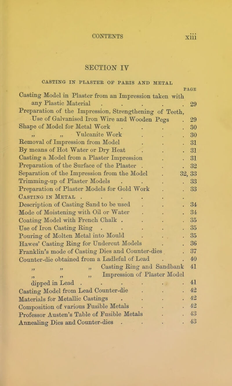 SECTION IV CASTING IN PLASTER OF PARIS AND METAL PAGE Casting Model in Plaster from an Impression taken witli any Plastic Material . . . . .29 Preparation of the Impression, Strengthening of Teeth, Use of Galvanised Iron Wire and Wooden Pegs . 29 Shape of Model for Metal Work . . . .30 „ „ Vulcanite Work . . .30 Removal of Impression from Model . . .31 By means of Hot Water or Dry Heat . . .31 Casting a Model from a Plaster Impression . . 31 Preparation of the Surface of the Plaster . . .32 Separation of the Impression from the Model . 32, 33 Trimming-up of Plaster Models . . . .33 Preparation of Plaster Models for Gold Work . . 33 Casting in Metal ...... Description of Casting Sand to be used . . .34 Mode of Moistening with Oil or Water . . . 34- Coating Model with French Chalk . . . .35 Use of Iron Casting Ring . . . . .35 Pouring of Molten Metal into Mould . . .35 Hawes’ Casting Ring for Undercut Models . . 36 Franklin’s mode of Casting Dies and Counter-dies . 37 Counter-die obtained from a Ladleful of Lead . . 40 )f „ „ Casting Ring and Sandbank 41 M „ ,, Impression of Plaster Model dipped in Lead . . . . . .41 Casting Model from Lead Counter-die . . .42 Materials for Metallic Castings .... 42 Composition of various Fusible Metals . . . 42 Professor Austen’s Table of Fusible Metals . . 43 Annealing Dies and Counter-dies . . . .43