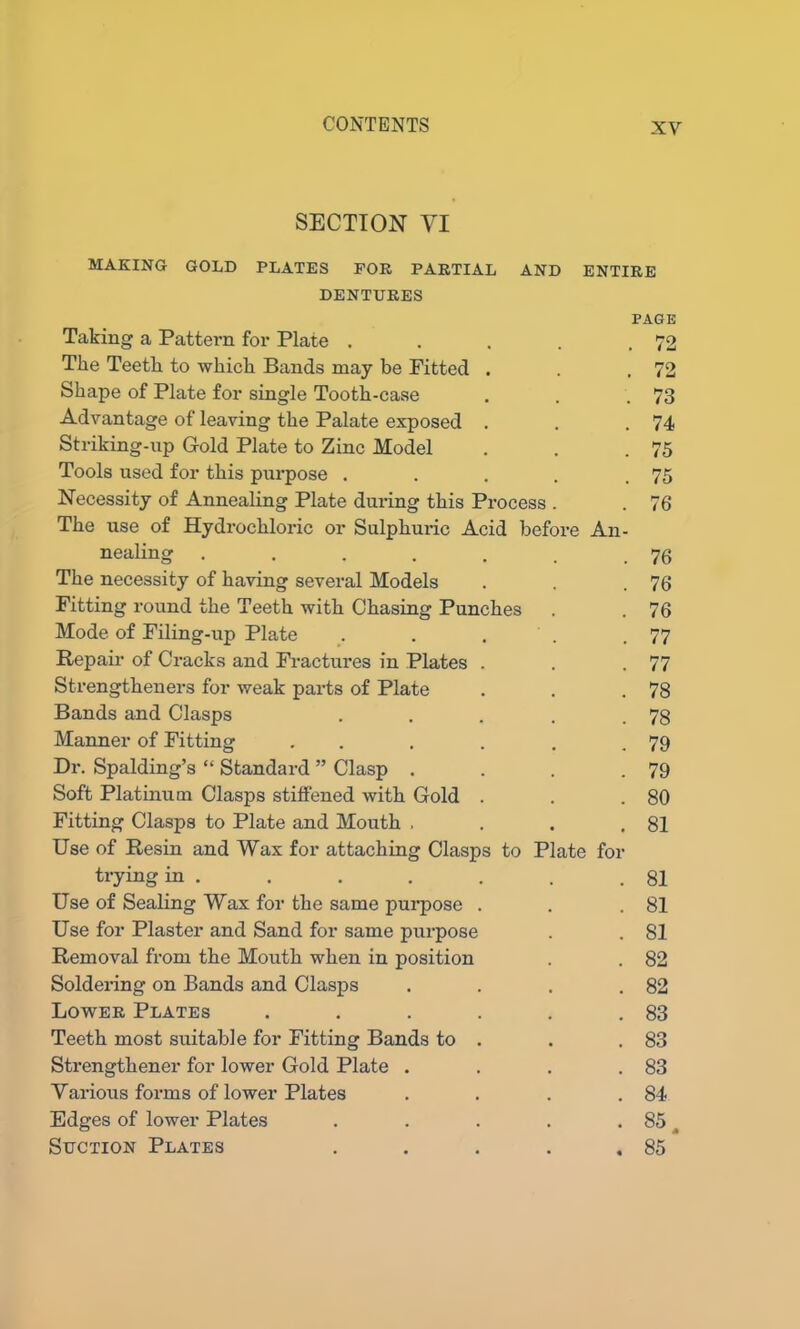 SECTION YI MAKING GOLD PLATES FOR PARTIAL AND ENTIRE DENTURES PAGE Taking a Pattern for Plate . . . . .72 Tlie Teeth to which Bands may be Pitted . . .72 Shape of Plate for single Tooth-case . . .73 Advantage of leaving the Palate exposed . . .74 Striking-up Gold Plate to Zinc Model . . .75 Tools used for this purpose . . . . .75 Necessity of Annealing Plate during this Process . . 76 The use of Hydrochloric or Sulphuric Acid before An- nealing . . . . . . .76 The necessity of having several Models . . .76 Pitting round the Teeth with Chasing Punches . . 76 Mode of Filing-up Plate . . . . .77 Repair of Cracks and Fractures in Plates . . .77 Strengtheners for weak parts of Plate . . .78 Bands and Clasps . . . . .78 Manner of Pitting . . . . . .79 Dr. Spalding’s “ Standard ” Clasp . . . .79 Soft Platinum Clasps stiffened with Gold . . .80 Fitting Clasps to Plate and Mouth . . . .81 Use of Resin and Wax for attaching Clasps to Plate for trying in . . . . . . .81 Use of Sealing Wax for the same purpose . . .81 Use for Plaster and Sand for same purpose . . 81 Removal from the Mouth when in position . . 82 Soldering on Bands and Clasps . . . .82 Lower Plates . . . . . .83 Teeth most suitable for Fitting Bands to . . .83 Strengthener for lower Gold Plate . . . .83 Various forms of lower Plates . . . .84 Edges of lower Plates . . . . . 85 t Suction Plates . . . . .85