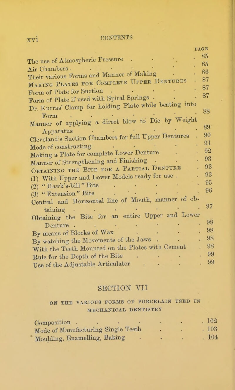 The use of Atmospheric Pressure . Air Chambers. • • ‘ Their various Forms and Manner of Making Making Plates for Complete Upper Dentures . Form of Plate for Suction . Form of Plate if used with Spiral Springs . . ' Dr. Kurras’ Clamp for holding Plate while beating into Form • • ' ' . . u Manner of applying a direct blow to Die by M eig Apparatus • Cleveland’s Suction Chambers for full Upper Dentures . Mode of constructing Making a Plate for complete Lower Denture Manner of Strengthening and Finishing . Obtaining the Bite for a Partial Denture (1) With Upper and Lower Models ready for use . (2) “ Hawk’s-bill ” Bite (3) “ Extension ” Bite • Central and Horizontal line of Mouth, manner of ob- taining • •••*• Obtaining the Bite for an entire Upper and Lower Denture ..•••• By means of Blocks of Wax By watching the Movements of the Jaws With the Teeth Mounted on the Plates with Cement Rule for the Depth of the Bite Use of the Adjustable Articulator PAGE . 85 . 85 . 86 . 87 . 87 . 87 88 89 90 91 92 93 93 93 95 96 97 98 98 98 98 99 99 SECTION YII ON THE VARIOUS FORMS OF PORCELAIN USED IN MECHANICAL DENTISTRY Composition .... Mode of Manufacturing Single Teeth 1 Moulding, Enamelling, Baking . 102 . 103 . 104
