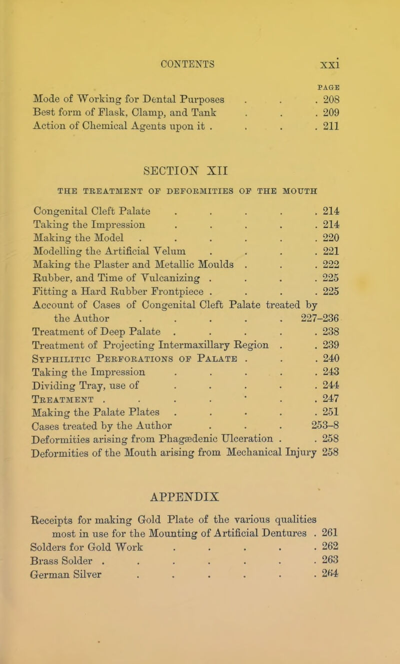 PAGE Mode of Working for Dental Purposes . . . 208 Best form of Flask, Clamp, and Tank . . . 209 Action of Chemical Agents upon it , . . .211 SECTION XII THE TREATMENT OF DEFORMITIES OF THE MOUTH Congenital Cleft Palate ..... 214 Taking the Impression ..... 214 Making the Model . . . . . .220 Modelling the Artificial Yelum .... 221 Making the Plaster and Metallic Moulds . . . 222 Rubber, and Time of Vulcanizing .... 225 Fitting a Hard Rubber Frontpiece .... 225 Account of Cases of Congenital Cleft Palate treated by the Author ..... 227-236 Treatment of Deep Palate ..... 238 Treatment of Projecting Intermaxillary Region . . 239 Syphilitic Perforations of Palate . . . 240 Taking the Impression ..... 243 Dividing Tray, use of ..... 244 Treatment ....... 247 Making the Palate Plates ..... 251 Cases treated by the Author . . . 253-8 Deformities arising from Phagaodenic Ulceration . . 258 Deformities of the Mouth arising from Mechanical Injury 258 APPENDIX Receipts for making Gold Plate of the various qualities most in use for the Mounting of Artificial Dentures . 261 Solders for Gold Work 262 Brass Solder ....... 263 German Silver ...... 264