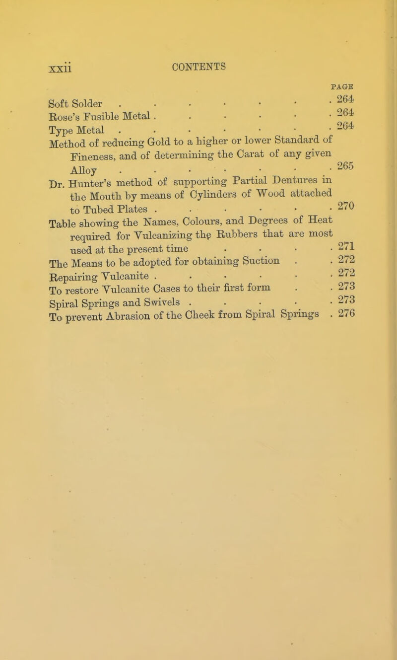Soft Solder ...••• Rose’s Fusible Metal ..•••• Type Metal ...•••• Method of reducing Gold to a higher or lower Standard of Fineness, and of determining the Carat of any given Alloy • • • • y ' Dr. Hunter’s method of supporting Partial Dentures in the Mouth by means of Cylinders of Wood attached to Tubed Plates ...••• Table showing the Names, Colours, and Degrees of Heat required for Vulcanizing thp Rubbers that are most used at the present time The Means to be adopted for obtaining Suction Repairing Vulcanite . To restore Vulcanite Cases to their first form Spiral Springs and Swivels . To prevent Abrasion of the Cheek from Spiral Springs PAGE . 264 . 264 . 264 265 270 271 272 272 273 273 276