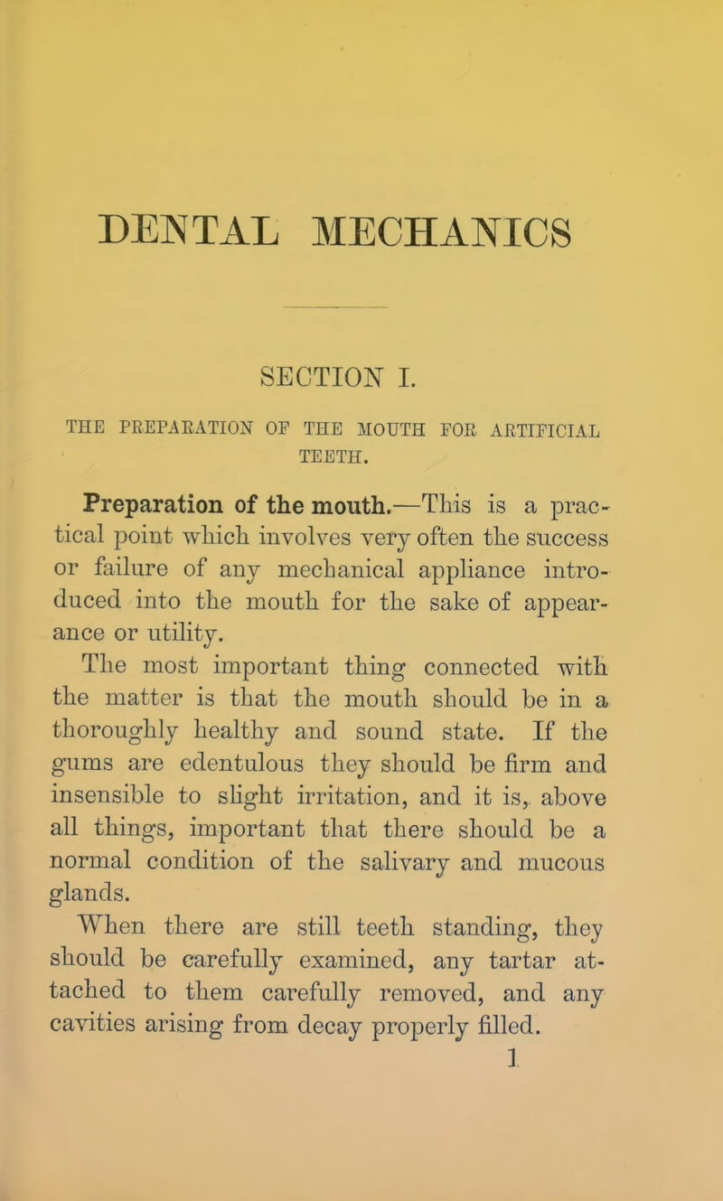 DENTAL MECHANICS SECTION I. THE PREPARATION OP THE MOUTH POR ARTIFICIAL TEETH. Preparation of the mouth.—This is a prac- tical point which involves very often the success or failure of any mechanical appliance intro- duced into the mouth for the sake of appear- ance or utility. The most important thing connected with the matter is that the mouth should be in a thoroughly healthy and sound state. If the gums are edentulous they should be firm and insensible to slight irritation, and it is,, above all things, important that there should be a normal condition of the salivary and mucous glands. When there are still teeth standing, they should be carefully examined, any tartar at- tached to them carefully removed, and any cavities arising from decay properly filled.