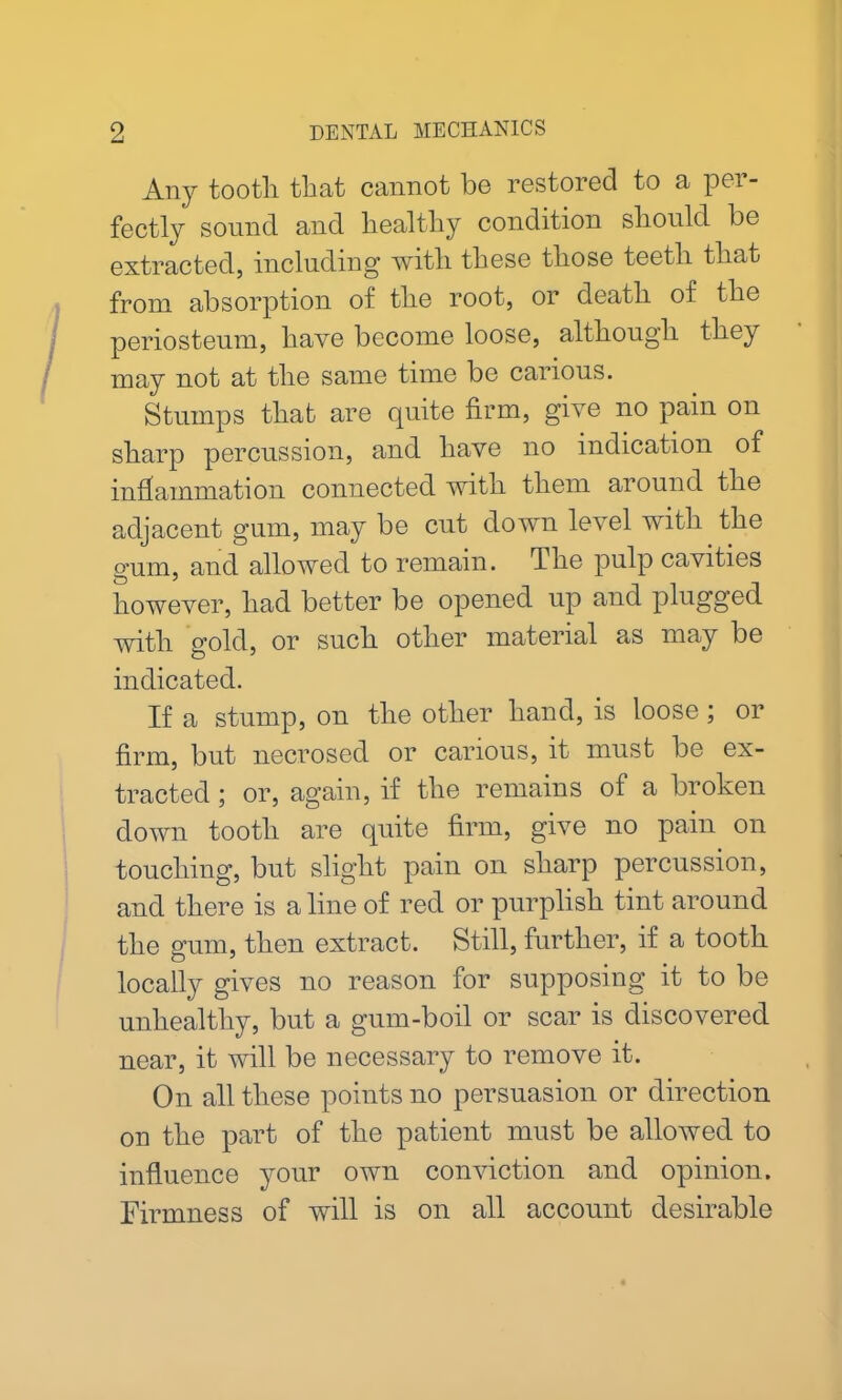 Any tooth that cannot be restored to a per- fectly sound and healthy condition should be extracted, including with these those teeth that from absorption of the root, or death of the periosteum, have become loose, although they may not at the same time be carious. Stumps that are quite firm, give no pain on sharp percussion, and have no indication of inflammation connected with them around the adjacent gum, may be cut down level with the gum, and allowed to remain. The pulp cavities however, had better be opened up and plugged with gold, or such other material as may be indicated. If a stump, on the other hand, is loose; or firm, but necrosed or carious, it must be ex- tracted ; or, again, if the remains of a broken down tooth are quite firm, give no pain on touching, but slight pain on sharp percussion, and there is a line of red or purplish tint around the gum, then extract. Still, further, if a tooth locally gives no reason for supposing it to be unhealthy, but a gum-boil or scar is discovered near, it will be necessary to remove it. On all these points no persuasion or direction on the part of the patient must be allowed to influence your own conviction and opinion. Firmness of will is on all account desirable