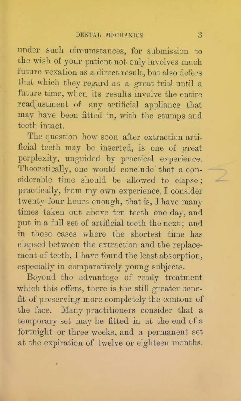under such circumstances, for submission to the wish of your patient not only involves much future vexation as a direct result, but also defers that which they regard as a great trial until a future time, when its results involve the entire readjustment of any artificial appliance that may have been fitted in, with the stumps and teeth intact. The question how soon after extraction arti- ficial teeth may be inserted, is one of great perplexity, unguided by practical experience. Theoretically, one would conclude that a con- siderable time should be allowed to elapse; practically, from my own experience, I consider twenty-four hours enough, that is, I have many times taken out above ten teeth one day, and put in a full set of artificial teeth the next; and in those cases where the shortest time has elapsed between the extraction and the replace- ment of teeth, I have found the least absorption, especially in comparatively young subjects. Beyond the advantage of ready treatment which this offers, there is the still greater bene- fit of preserving more completely the contour of the face. Many practitioners consider that a temporary set may be fitted in at the end of a fortnight or three weeks, and a permanent set at the expiration of twelve or eighteen months.
