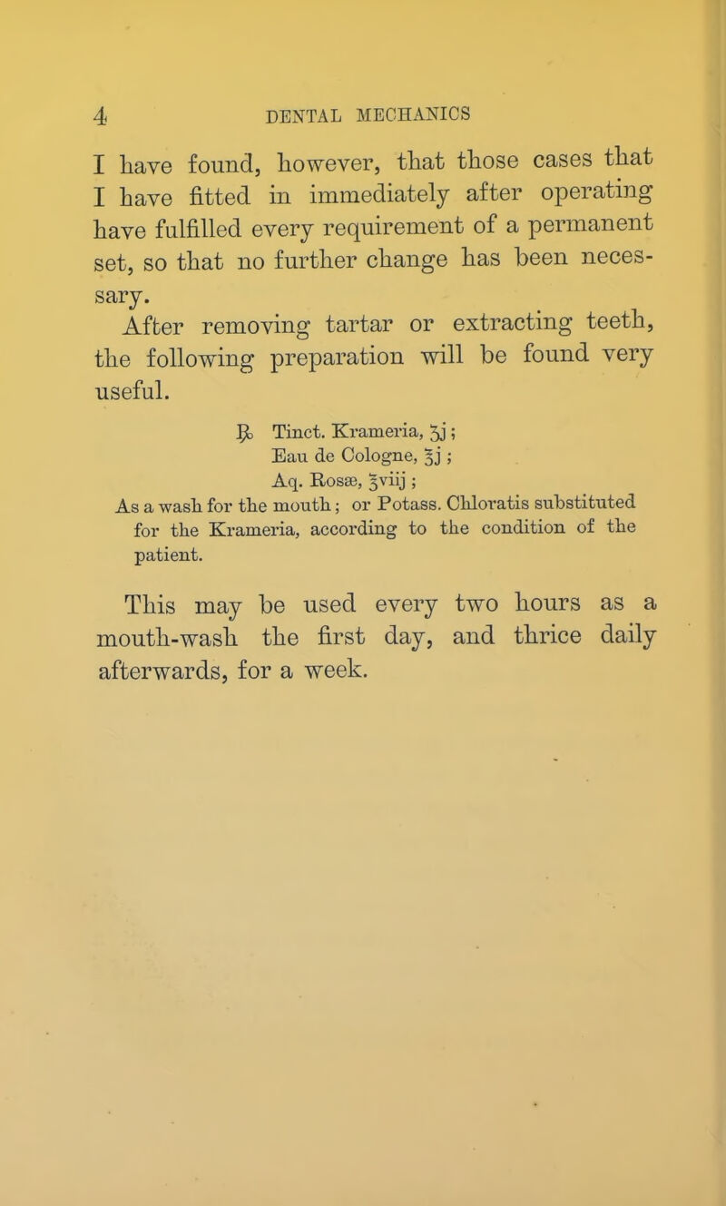 I have found, however, that those cases that I have fitted in immediately after operating have fulfilled every requirement of a permanent set, so that no further change has been neces- sary. After removing tartar or extracting teeth, the following preparation will be found very useful. P Tinct. Krameria, 5j ; Eau de Cologne, jj; Aq. Rosse, jviij ; As a wash for the mouth; or Potass. Chloratis substituted for the Krameria, according to the condition of the patient. This may be used every two hours as a mouth-wash the first day, and thrice daily afterwards, for a week.