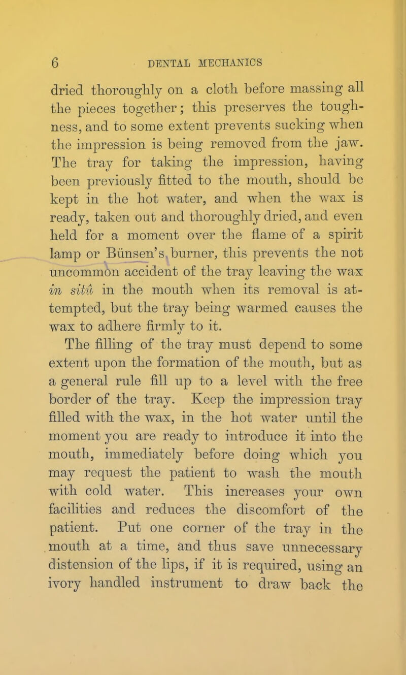 dried thoroughly on a cloth before massing all the pieces together; this preserves the tough- ness, and to some extent prevents sucking when the impression is being removed from the jaw. The tray for taking the impression, having been previously fitted to the mouth, should be kept in the hot water, and when the w^ax is ready, taken out and thoroughly dried, and even held for a moment over the flame of a spirit lamp or Bunsen’s burner, this prevents the not uncommon accident of the tray leaving the wax in situ in the mouth when its removal is at- tempted, but the tray being warmed causes the wax to adhere firmly to it. The filling of the tray must depend to some extent upon the formation of the mouth, but as a general rule fill up to a level with the free border of the tray. Keep the impression tray filled with the wax, in the hot water until the moment you are ready to introduce it into the mouth, immediately before doing which you may request the patient to wash the mouth with cold water. This increases your own facilities and reduces the discomfort of the patient. Put one corner of the tray in the mouth at a time, and thus save unnecessary distension of the lips, if it is required, using an ivory handled instrument to draw back the