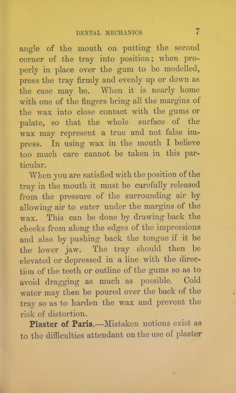 angle of tlie mouth on putting the second corner of the tray into position; when pro- perly in place over the gum to be modelled, press the tray firmly and evenly up or down as the case may be. When it is nearly home with one of the fingers bring all the margins of the wax into close contact with the gums or palate, so that the whole surface of the wax may represent a true and not false im- press. In using wax in the mouth I believe too much care cannot be taken in this par- ticular. When you are satisfied with the position of the tray in the mouth it must be carefully released from the pressure of the surrounding air by allowing air to enter under the margins of the wax. This can be done by drawing back the cheeks from along the edges of the impressions and also by pushing back the tongue if it be the lower jaw. The tray should then be elevated or depressed in a line with the direc- tion of the teeth or outline of the gums so as to avoid dragging as much as possible. Cold water may then be poured over the back of the tray so as to harden the wax and prevent the risk of distortion. Plaster of Paris.—Mistaken notions exist as to the difficulties attendant on the use of plaster