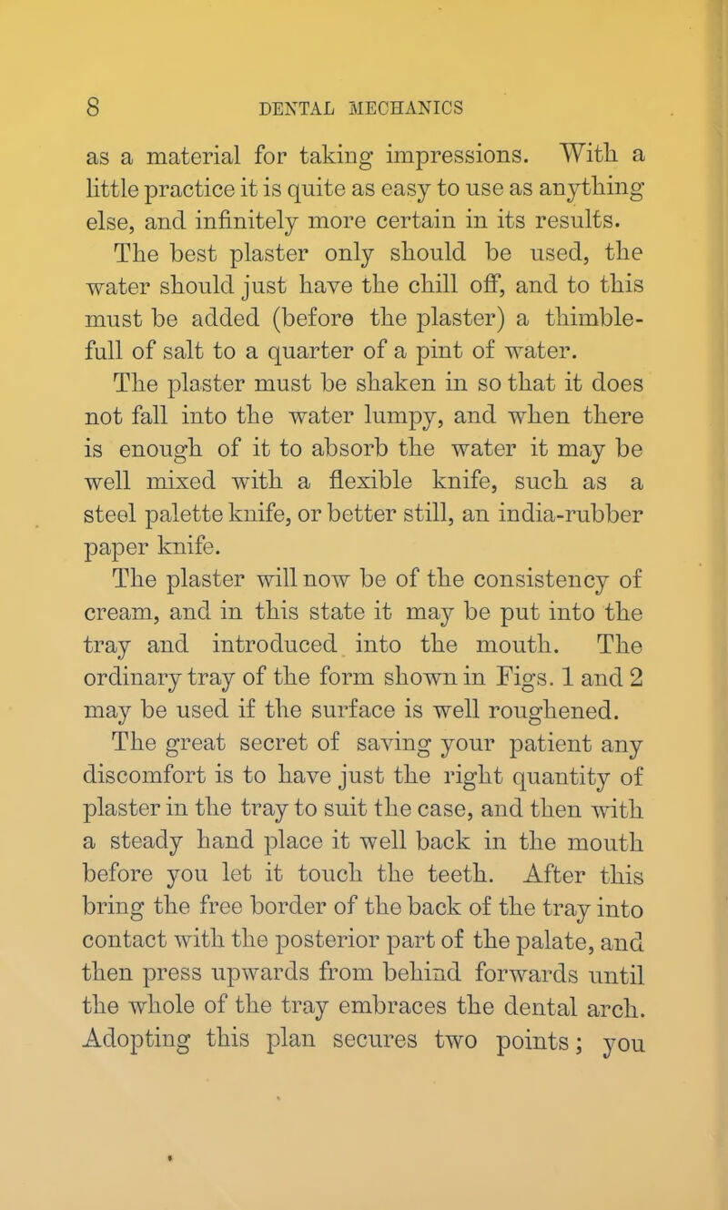 as a material for taking impressions. With a little practice it is quite as easy to use as any tiling else, and infinitely more certain in its results. The best plaster only should be used, the water should just have the chill off*, and to this must be added (before the plaster) a thimble- full of salt to a quarter of a pint of water. The plaster must be shaken in so that it does not fall into the water lumpy, and when there is enough of it to absorb the water it may be well mixed with a flexible knife, such as a steel palette knife, or better still, an india-rubber paper knife. The plaster will now be of the consistency of cream, and in this state it may be put into the tray and introduced into the mouth. The ordinary tray of the form shown in Figs. 1 and 2 may be used if the surface is well roughened. The great secret of saying your patient any discomfort is to have just the right quality of plaster in the tray to suit the case, and then with a steady hand place it well back in the mouth before you let it touch the teeth. After this bring the free border of the back of the tray into contact with the posterior part of the palate, and then press upwards from behind forwards until the whole of the tray embraces the dental arch. Adopting this plan secures two points; you