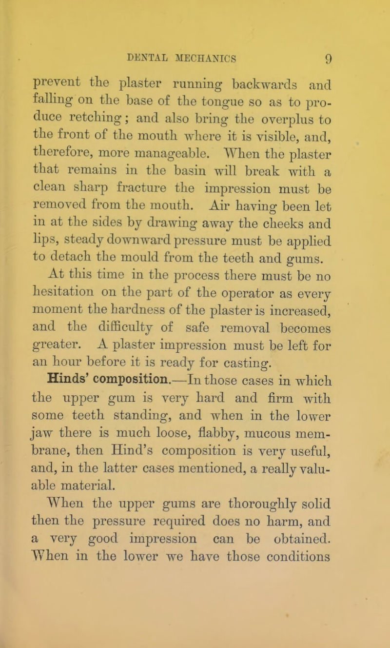 prevent the plaster running backwards and falling on the base of the tongue so as to pro- duce retching; and also bring the overplus to the front of the month where it is visible, and, therefore, more manageable. When the plaster that remains in the basin will break with a clean sharp fracture the impression must be removed from the mouth. Air having been let in at the sides by drawing away the cheeks and lips, steady downward pressure must be applied to detach the mould from the teeth and gums. At this time in the process there must be no hesitation on the part of the operator as every moment the hardness of the plaster is increased, and the difficulty of safe removal becomes greater. A plaster impression must be left for an hour before it is ready for casting. Hinds’ composition.—In those cases in which the upper gum is very hard and firm with some teeth standing, and when in the lower jaw there is much loose, flabby, mucous mem- brane, then Hind’s composition is very useful, and, in the latter cases mentioned, a really valu- able material. When the upper gums are thoroughly solid then the pressure required does no harm, and a very good impression can be obtained. When in the lower we have those conditions