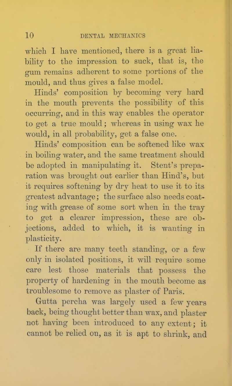 which I have mentioned, there is a great lia- bility to the impression to suck, that is, the gum remains adherent to some portions of the mould, and thus gives a false model. Hinds’ composition by becoming very hard in the mouth prevents the possibility of this occurring, and in this way enables the operator to get a true mould; whereas in using wax he would, in all probability, get a false one. Hinds’ composition can be softened like wax in boiling water, and the same treatment should be adopted in manipulating it. Stent’s prepa- ration was brought out earlier than Hind’s, but it requires softening by dry heat to use it to its greatest advantage; the surface also needs coat- ing with grease of some sort when in the tray to get a clearer impression, these are ob- jections, added to which, it is wanting in plasticity. If there are many teeth standing, or a few only in isolated positions, it will require some care lest those materials that possess the property of hardening in the mouth become as troublesome to remove as plaster of Paris. Gutta percha was largely used a few years back, being thought better than wax, and plaster not having been introduced to any extent; it cannot be relied on, as it is apt to shrink, and