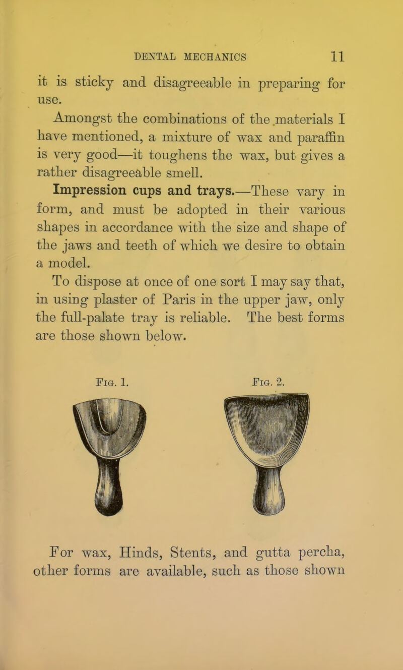 it is sticky and disagreeable in preparing for use. Amongst tlie combinations of the .materials I have mentioned, a mixture of wax and paraffin is very good—it toughens the wax, but gives a rather disagreeable smell. Impression cups and trays.—These vary in form, and must be adopted in their various shapes in accordance with the size and shape of the jaws and teeth of which we desire to obtain a model. To dispose at once of one sort I may say that, in using plaster of Paris in the upper jaw, only the full-palate tray is reliable. The best forms are those shown below. Fig. 1. Fig. 2. Por wax, Hinds, Stents, and gutta percha, other forms are available, such as those shown