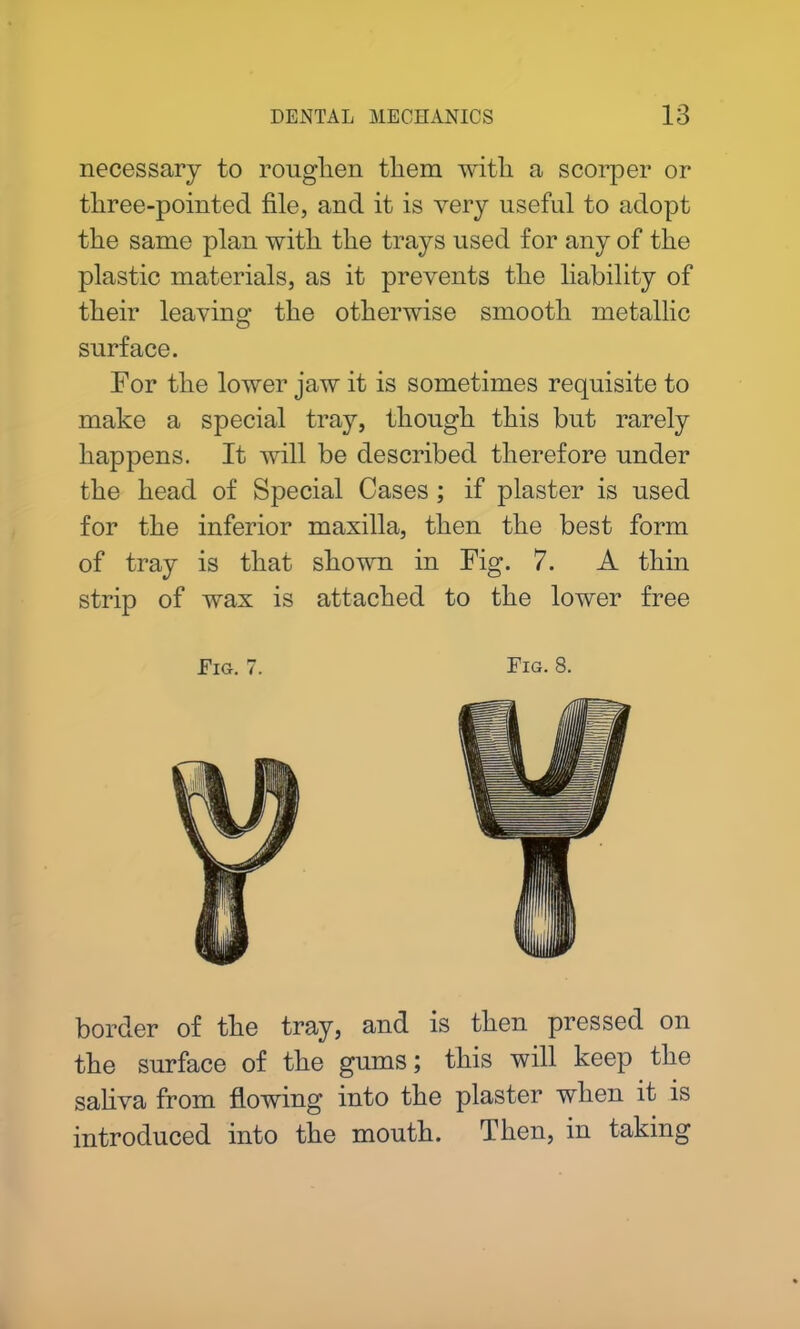 necessary to roughen them with a scorper or three-pointed file, and it is very useful to adopt the same plan with the trays used for any of the plastic materials, as it prevents the liability of their leaving the otherwise smooth metallic surface. For the lower jaw it is sometimes requisite to make a special tray, though this but rarely happens. It will be described therefore under the head of Special Cases ; if plaster is used for the inferior maxilla, then the best form of tray is that shown in Fig. 7. A thin strip of wax is attached to the lower free Fig. 7. Fig. 8. border of the tray, and is then pressed on the surface of the gums; this will keep the saliva from flowing into the plaster when it is introduced into the mouth. Then, in taking