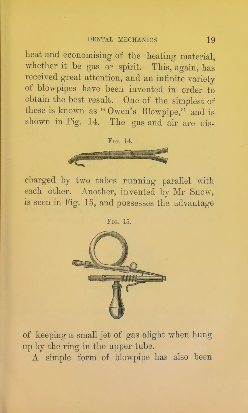 beat and economising of the heating material, whether it be gas or spirit. This, again, has received great attention, and an infinite variety of blowpipes have been invented in order to obtain the best result. One of the simplest of these is known as “ Owen’s Blowpipe,” and is shown in Fig. 14. The gas and air are dis- Fig. 14. charged by two tubes running parallel with each other. Another, invented by Mr Snow, is seen in Fig. 15, and possesses the advantage Fig. 15. of keeping a small jet of gas alight when hung up by the ring in the upper tube. A simple form of blowpipe has also been