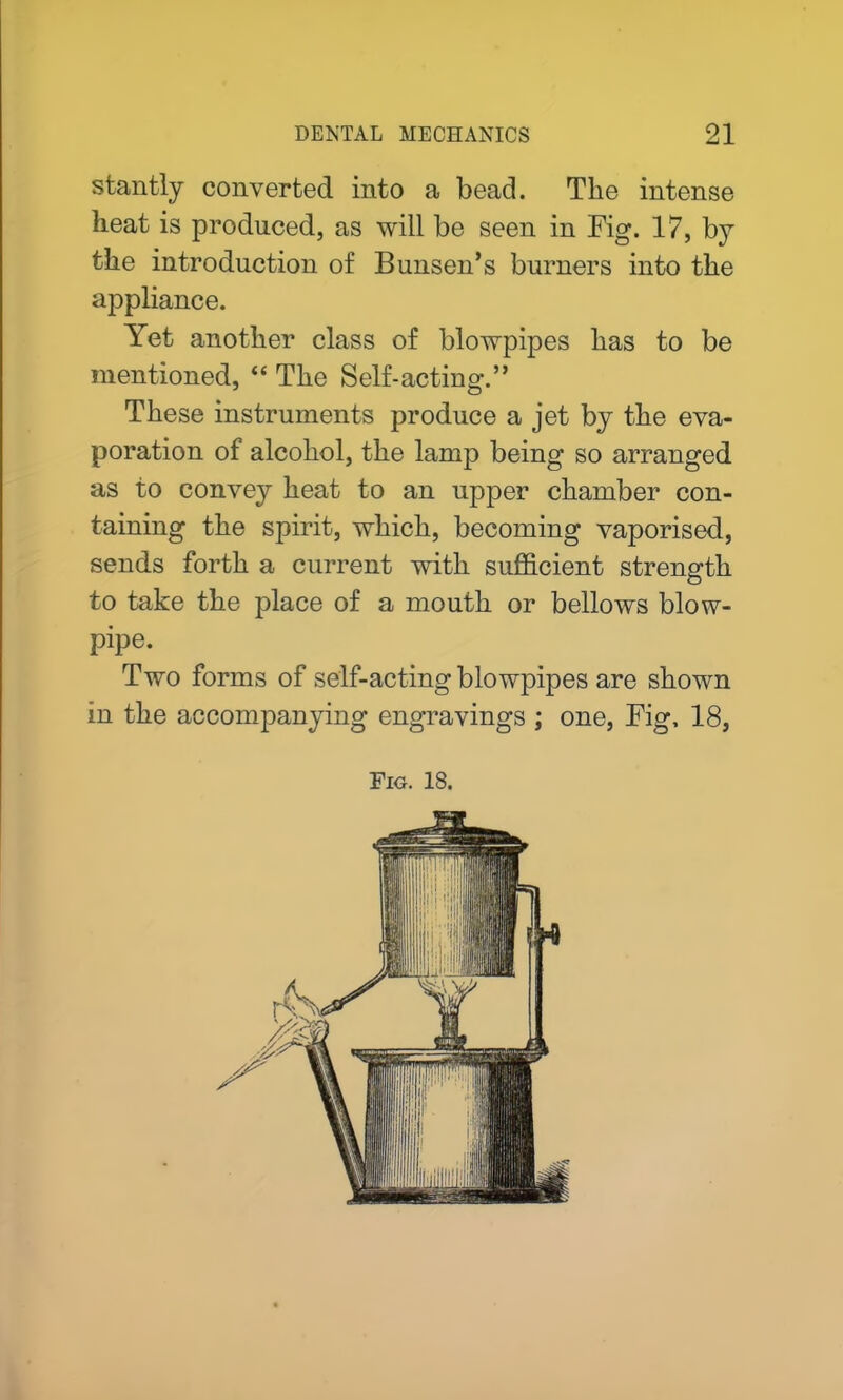 stantly converted into a bead. The intense heat is produced, as will be seen in Fig. 17, by the introduction of Bunsen’s burners into the appliance. Yet another class of blowpipes has to be mentioned, “ The Self-acting.” These instruments produce a jet by the eva- poration of alcohol, the lamp being so arranged as to convey heat to an upper chamber con- taining the spirit, which, becoming vaporised, sends forth a current with sufficient strength to take the place of a mouth or bellows blow- pipe. Two forms of self-acting blowpipes are shown in the accompanying engravings ; one, Fig, 18, Fig. 18.