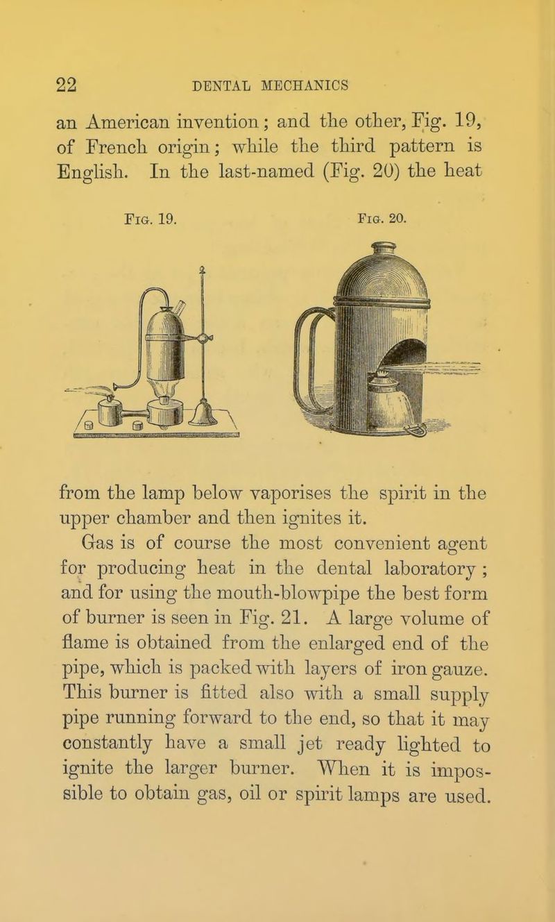 an American invention; and the other, Fig. 19, of French origin; while the third pattern is English. In the last-named (Fig. 20) the heat Fig. 19. Fig. 20. from the lamp below vaporises the spirit in the upper chamber and then ignites it. Gas is of course the most convenient ao-ent o for producing heat in the dental laboratory ; and for using the mouth-blowpipe the best form of burner is seen in Fig. 21. A large volume of flame is obtained from the enlarged end of the pipe, which is packed with layers of iron gauze. This burner is fitted also with a small supply pipe running forward to the end, so that it may constantly have a small jet ready lighted to ignite the larger burner. When it is impos- sible to obtain gas, oil or spirit lamps are used.