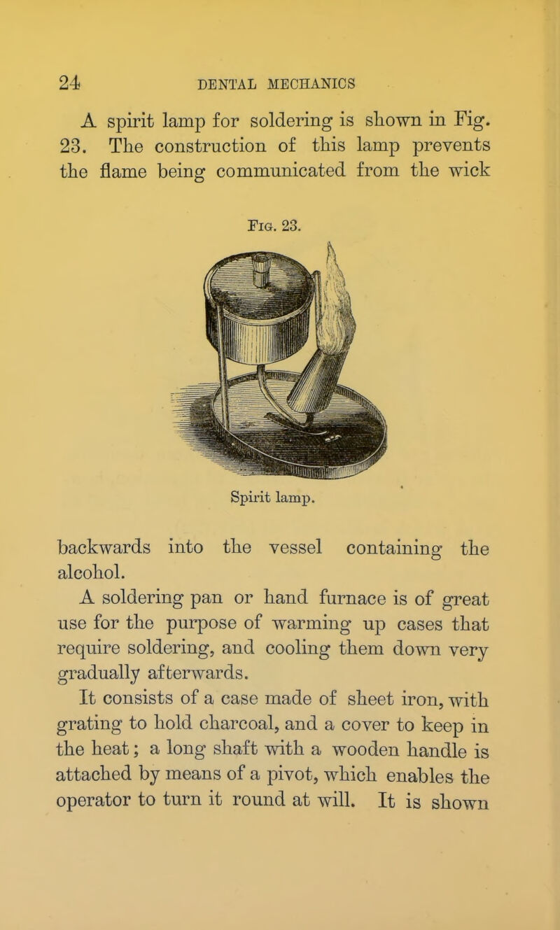 A spirit lamp for soldering is shown in Fig. 23. The construction of this lamp prevents the flame being communicated from the wick Fig. 23. Spirit lamp. backwards into the vessel containing the alcohol. A soldering pan or hand furnace is of great use for the purpose of warming up cases that require soldering, and cooling them down very gradually afterwards. It consists of a case made of sheet iron, with grating to hold charcoal, and a cover to keep in the heat; a long shaft with a wooden handle is attached by means of a pivot, which enables the operator to turn it round at will. It is shown