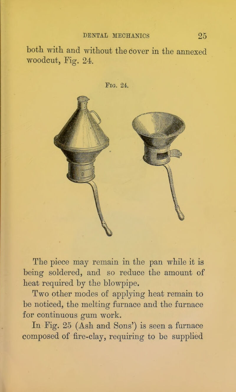 both with and without the cover in the annexed woodcut. Fig. 24. Fig. 24. The piece may remain in the pan while it is being soldered, and so reduce the amount of heat required by the blowpipe. Two other modes of applying heat remain to be noticed, the melting furnace and the furnace for continuous gum work. In Fig. 25 (Ash and Sons’) is seen a furnace composed of fire-clay, requiring to be supplied