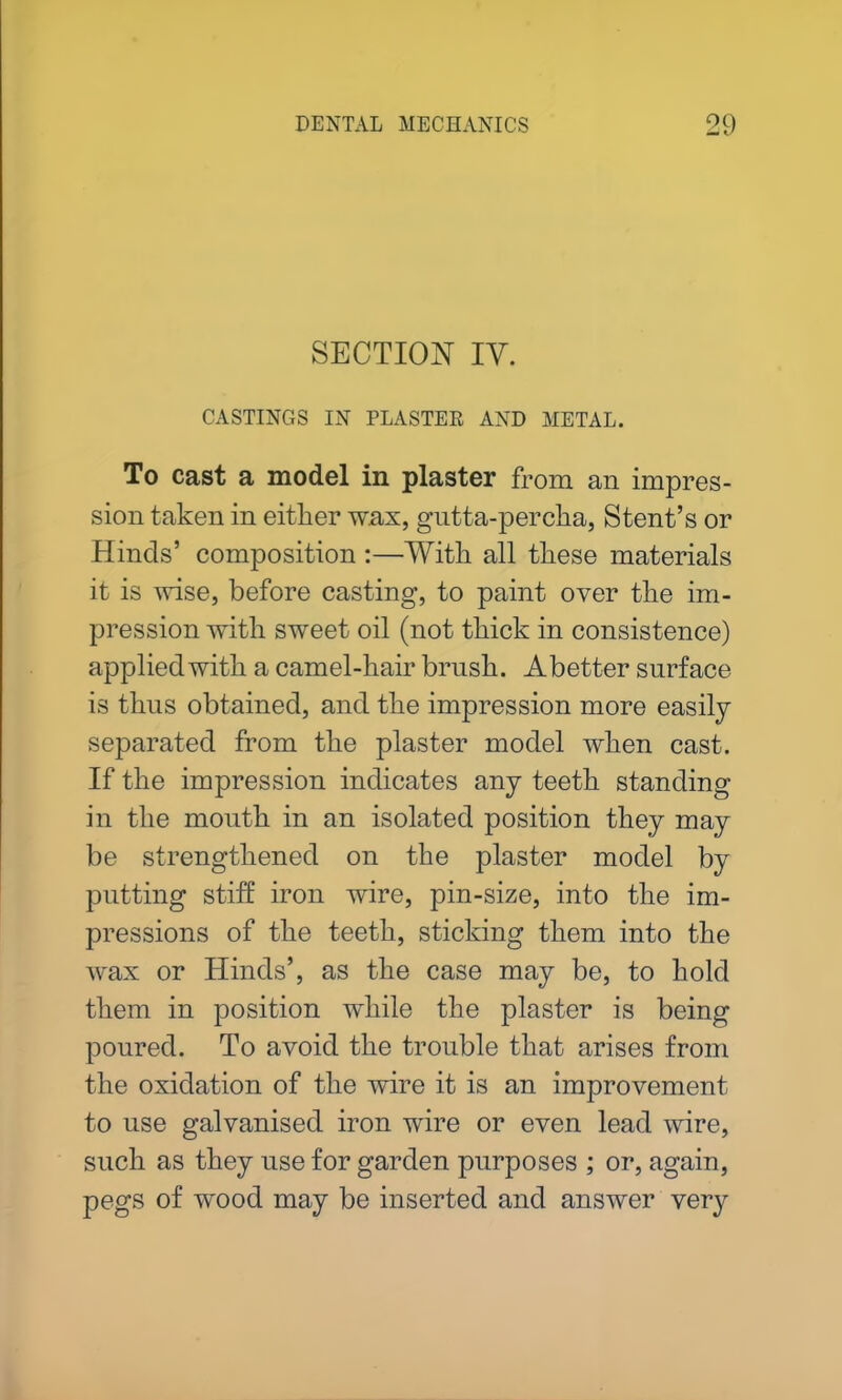 SECTION IY. CASTINGS IN PLASTER AND METAL. To cast a model in plaster from an impres- sion taken in either wax, gutta-percha, Stent’s or Hinds’ composition :—With all these materials it is wise, before casting, to paint over the im- pression with sweet oil (not thick in consistence) applied with a camel-hair brush. Abetter surface is thus obtained, and the impression more easily separated from the plaster model when cast. If the impression indicates any teeth standing in the mouth in an isolated position they may be strengthened on the plaster model by putting stiff iron wire, pin-size, into the im- pressions of the teeth, sticking them into the wax or Hinds’, as the case may be, to hold them in position while the plaster is being poured. To avoid the trouble that arises from the oxidation of the wire it is an improvement to use galvanised iron wire or even lead wire, such as they use for garden purposes ; or, again, pegs of wood may be inserted and answer very
