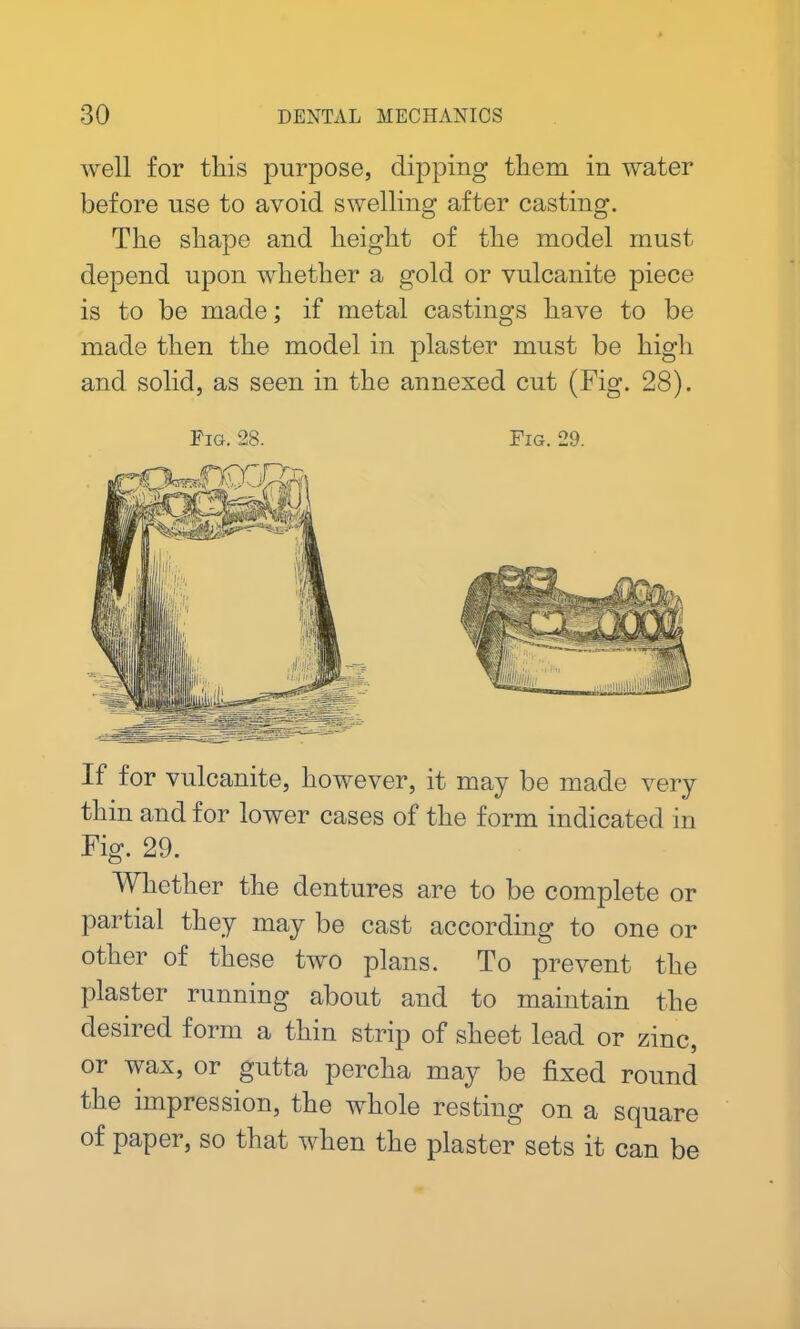 well for this purpose, dipping them in water before use to avoid swelling after casting. The shape and height of the model must depend upon whether a gold or vulcanite piece is to be made; if metal castings have to be made then the model in plaster must be high and solid, as seen in the annexed cut (Fig. 28). Fig. 28. Fig. 29. If for vulcanite, however, it may be made very thin and for lower cases of the form indicated in Fig. 29. Whether the dentures are to be complete or partial they may be cast according to one or other of these two plans. To prevent the plaster running about and to maintain the desired form a thin strip of sheet lead or zinc, or wax, or gutta percha may be fixed round the impression, the whole resting on a square of paper, so that when the plaster sets it can be