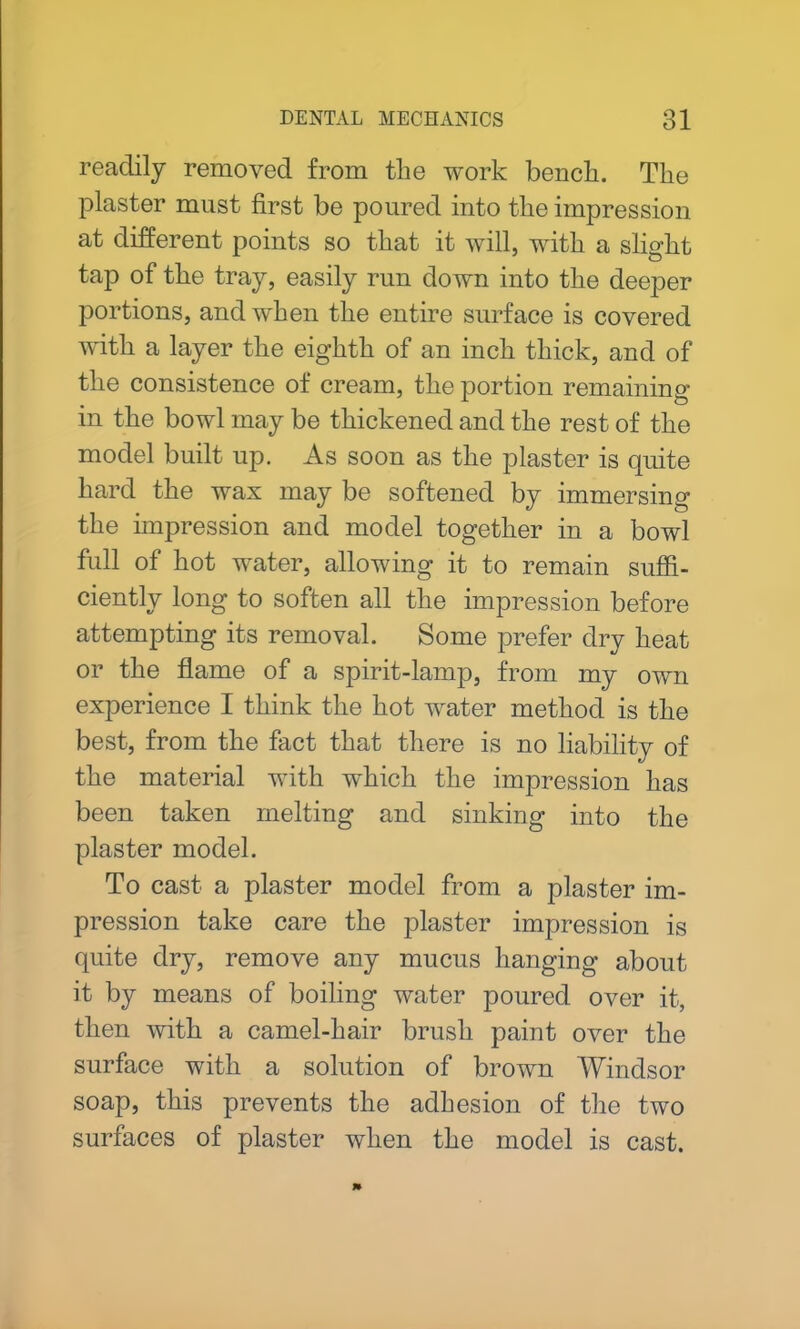 readily removed from the work bench. The plaster must first be poured into the impression at different points so that it will, with a slight tap of the tray, easily run down into the deeper portions, and when the entire surface is covered with a layer the eighth of an inch thick, and of the consistence of cream, the portion remaining in the bowl may be thickened and the rest of the model built up. As soon as the plaster is quite hard the wax may be softened by immersing the impression and model together in a bowl full of hot water, allowing it to remain suffi- ciently long to soften all the impression before attempting its removal. Some prefer dry heat or the flame of a spirit-lamp, from my own experience I think the hot water method is the best, from the fact that there is no liability of the material with which the impression has been taken melting and sinking into the plaster model. To cast a plaster model from a plaster im- pression take care the plaster impression is quite dry, remove any mucus hanging about it by means of boiling water poured over it, then with a camel-hair brush paint over the surface with a solution of brown Windsor soap, this prevents the adhesion of the two surfaces of plaster when the model is cast.