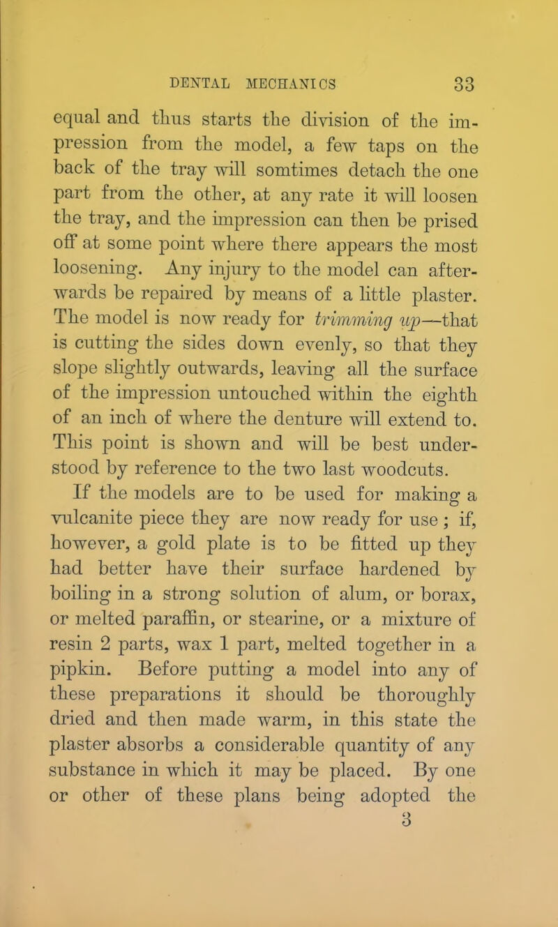equal and thus starts the division of the im- pression from the model, a few taps on the back of the tray will somtimes detach the one part from the other, at any rate it will loosen the tray, and the impression can then be prised off at some point where there appears the most loosening. Any injury to the model can after- wards be repaired by means of a little plaster. The model is now ready for trimming ujp—that is cutting the sides down evenly, so that they slope slightly outwards, leaving all the surface of the impression untouched within the eighth of an inch of where the denture will extend to. This point is shown and will be best under- stood by reference to the two last woodcuts. If the models are to be used for making a vulcanite piece they are now ready for use ; if, however, a gold plate is to be fitted up they had better have their surface hardened by boiling in a strong solution of alum, or borax, or melted paraffin, or stearine, or a mixture of resin 2 parts, wax 1 part, melted together in a pipkin. Before putting a model into any of these preparations it should be thoroughly dried and then made warm, in this state the plaster absorbs a considerable quantity of any substance in which it may be placed. By one or other of these plans being adopted the 3