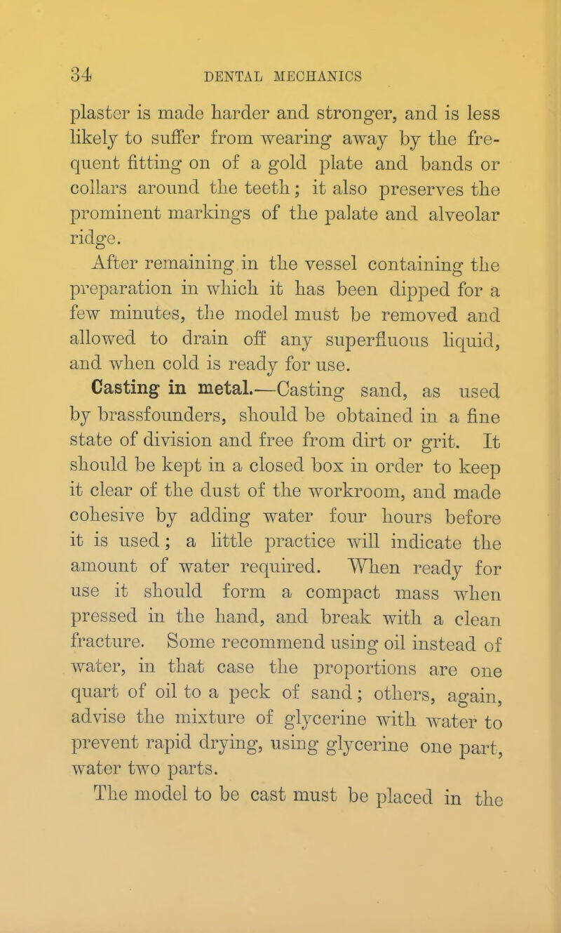 plaster is made harder and stronger, and is less likely to suffer from wearing away by the fre- quent fitting on of a gold plate and bands or collars around the teeth; it also preserves the prominent markings of the palate and alveolar ridge. After remaining in the vessel containing the preparation in which it has been dipped for a few minutes, the model must be removed and allowed to drain off any superfluous liquid, and when cold is ready for use. Casting in metal.—Casting sand, as used by brassfounders, should be obtained in a fine state of division and free from dirt or grit. It should be kept in a closed box in order to keep it clear of the dust of the workroom, and made cohesive by adding water four hours before it is used; a little practice will indicate the amount of water required. When ready for use it should form a compact mass when pressed in the hand, and break with a clean fracture. Some recommend using oil instead of water, in that case the proportions are one quart of oil to a peck of sand; others, again, advise the mixture of glycerine with water to prevent rapid drying, using glycerine one part, water two parts. The model to be cast must be placed in the