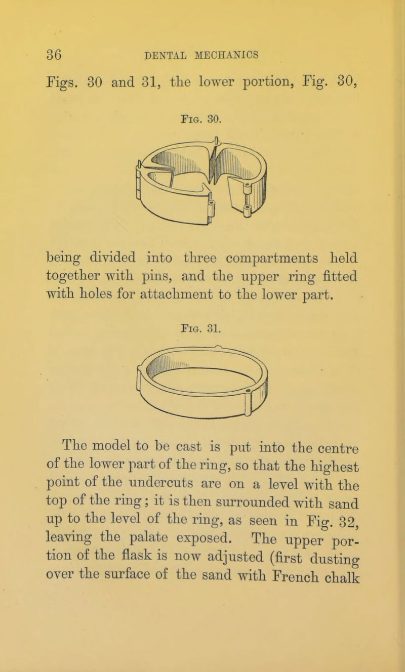 Figs. 30 and 31, the lower portion, Fig. 30, Fig. 30. being divided into three compartments held together with pins, and the upper ring fitted with holes for attachment to the lower part. Fig. 31. The model to be cast is put into the centre of the lower part of the ring, so that the highest point of the undercuts are on a level with the top of the ring; it is then surrounded with sand up to the level of the ring, as seen in Fig. 32, leaving the palate exposed. The upper por- tion of the flask is now adjusted (first dusting over the surface of the sand with French chalk