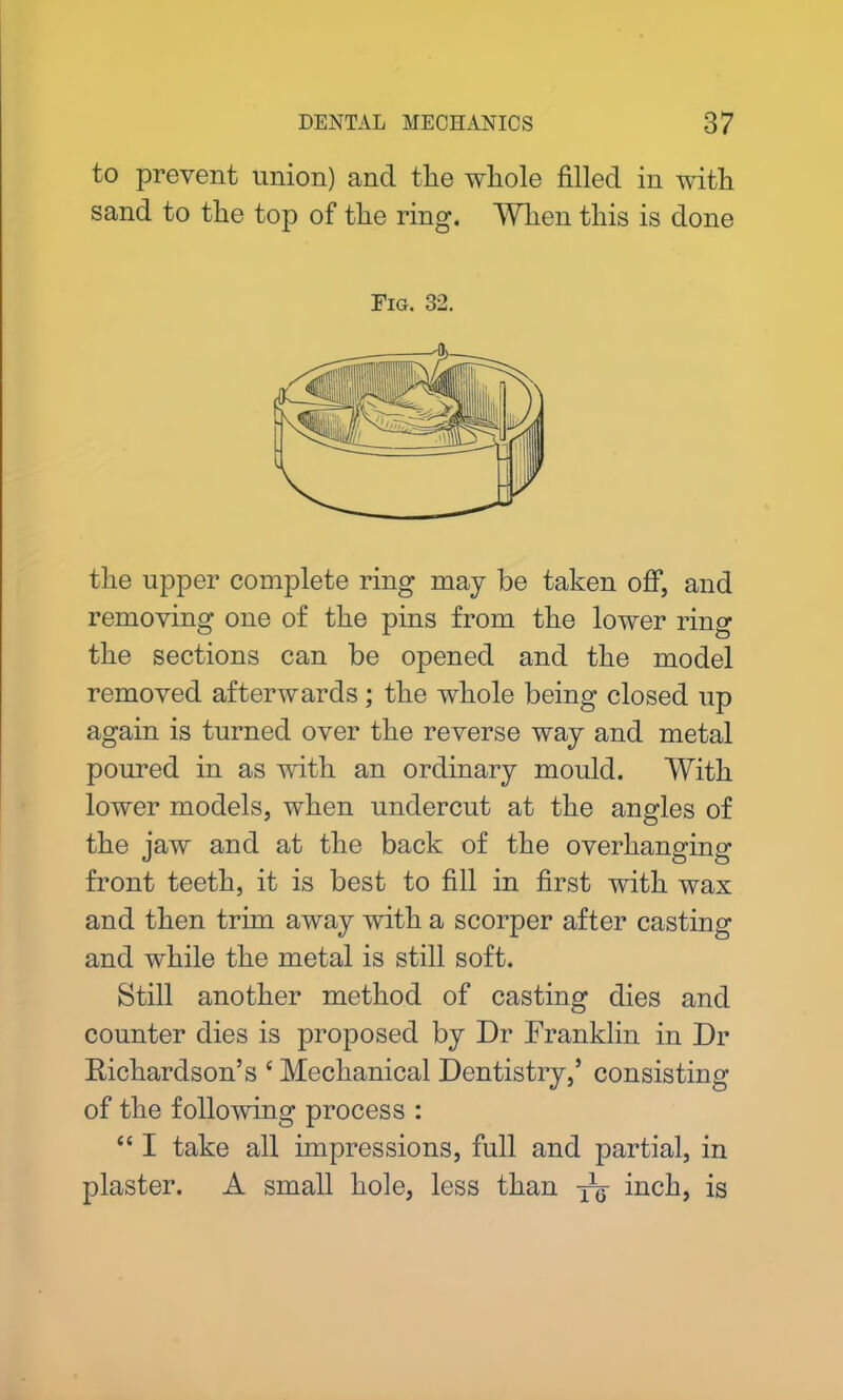 to prevent union) and tlie whole filled in with sand to the top of the ring. When this is done Fig. 32. the upper complete ring may be taken off, and removing one of the pins from the lower ring the sections can be opened and the model removed afterwards; the whole being closed up again is turned over the reverse way and metal poured in as with an ordinary mould. With lower models, when undercut at the angles of the jaw and at the back of the overhanging front teeth, it is best to fill in first with wax and then trim away with a scorper after casting and while the metal is still soft. Still another method of casting dies and counter dies is proposed by Dr Franklin in Dr Richardson’s c Mechanical Dentistry,’ consisting of the following process : “ I take all impressions, full and partial, in plaster. A small hole, less than yg- inch, is