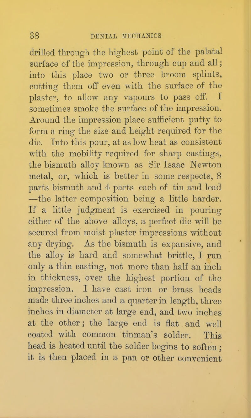 drilled through, the highest point of the palatal surface of the impression, through cup and all; into this place two or three broom splints, cutting them off even with the surface of the plaster, to allow any vapours to pass off. I sometimes smoke the surface of the impression. Around the impression place sufficient putty to form a ring the size and height required for the die. Into this pour, at as low heat as consistent with the mobility required for sharp castings, the bismuth alloy known as Sir Isaac Newton metal, or, which is better in some respects, 8 parts bismuth and 4 parts each of tin and lead —the latter composition being a little harder. If a little judgment is exercised in pouring either of the above alloys, a perfect die will be secured from moist plaster impressions without any drying. As the bismuth is expansive, and the alloy is hard and somewhat brittle, I run only a thin casting, not more than half an inch in thickness, over the highest portion of the impression. I have cast iron or brass heads made three inches and a quarter in length, three inches in diameter at large end, and two inches at the other; the large end is flat and well coated with common tinman’s solder. This head is heated until the solder begins to soften ; it is then placed in a pan or other convenient