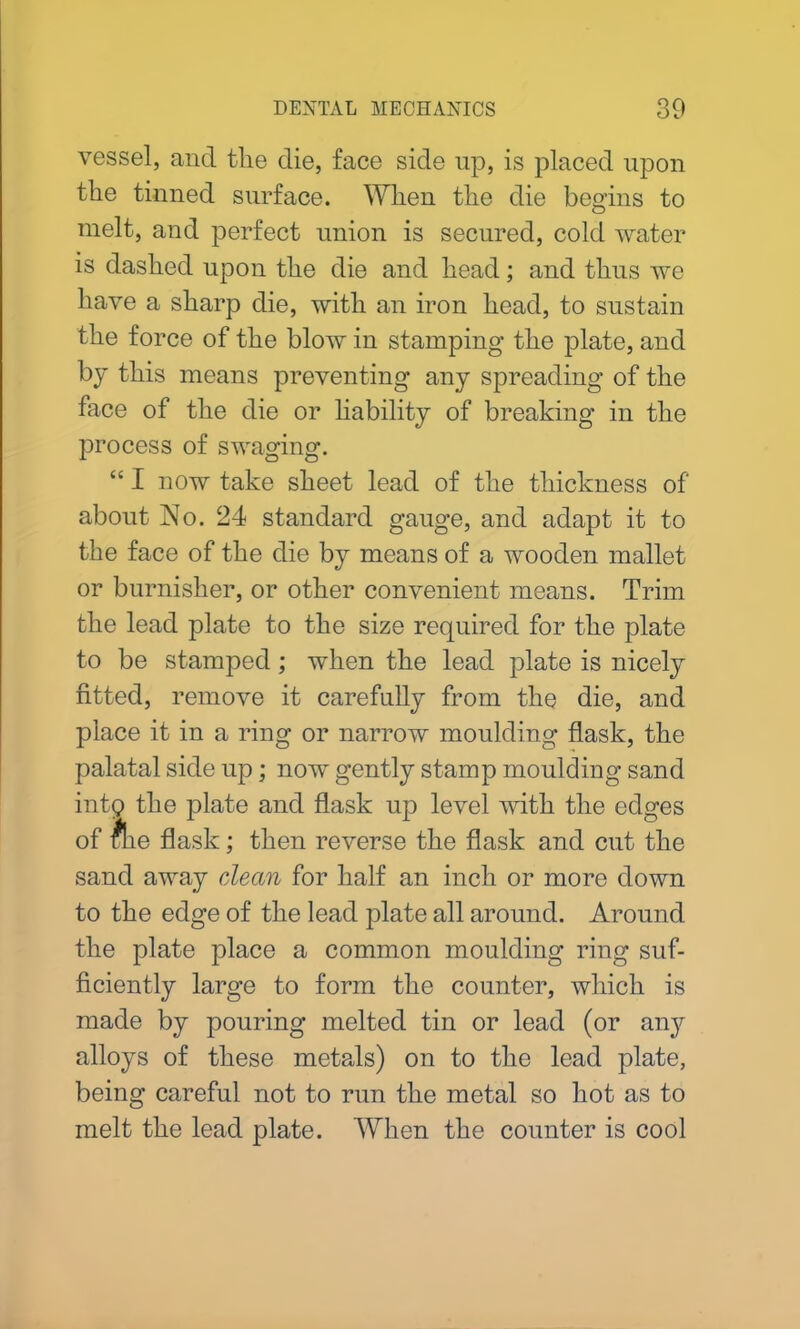 vessel, and the die, face side up, is placed upon the tinned surface. When the die begins to melt, and perfect union is secured, cold water is dashed upon the die and head; and thus we have a sharp die, with an iron head, to sustain the force of the blow in stamping the plate, and by this means preventing any spreading of the face of the die or liability of breaking in the process of swaging. “ I now take sheet lead of the thickness of about No. 24 standard gauge, and adapt it to the face of the die by means of a wooden mallet or burnisher, or other convenient means. Trim the lead plate to the size required for the plate to be stamped; when the lead plate is nicely fitted, remove it carefully from the die, and place it in a ring or narrow moulding flask, the palatal side up; now gently stamp moulding sand into the plate and flask up level with the edges of flie flask; then reverse the flask and cut the sand away dean for half an inch or more down to the edge of the lead plate all around. Around the plate place a common moulding ring suf- ficiently large to form the counter, which is made by pouring melted tin or lead (or airy alloys of these metals) on to the lead plate, being careful not to run the metal so hot as to melt the lead plate. When the counter is cool