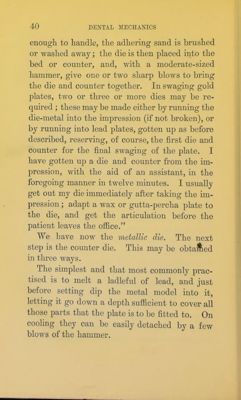 enough to handle, the adhering sand is brushed or washed away; the die is then placed into the bed or counter, and, with a moderate-sized hammer, give one or two sharp blows to bring the die and counter together. In swaging gold plates, two or three or more dies may be re- quired ; these may be made either by running the die-metal into the impression (if not broken), or by running into lead plates, gotten up as before described, reserving, of course, the first die and counter for the final swaging of the plate. I have gotten up a die and counter from the im- pression, with the aid of an assistant, in the foregoing manner in twelve minutes. I usually get out my die immediately after taking the im- pression ; adapt a wax or gutta-percha plate to the die, and get the articulation before the patient leaves the office.” We have now the metallic die. The next step is the counter die. This may be obta&ed in three ways. The simplest and that most commonly prac- tised is to melt a ladleful of lead, and just before setting dip the metal model into it, letting it go down a depth sufficient to cover all those parts that the plate is to be fitted to. On cooling they can be easily detached by a few blows of the hammer.