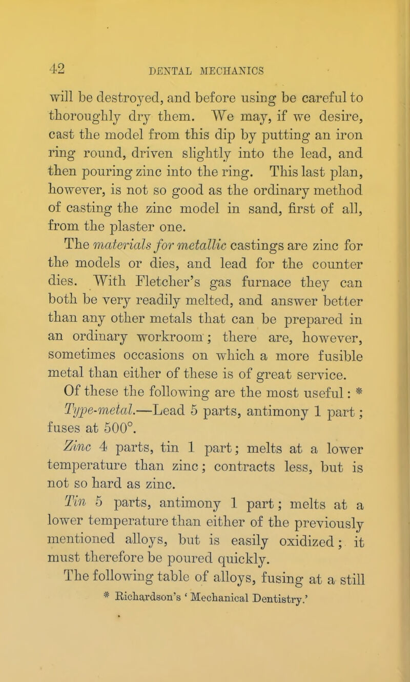 will be destroyed, and before using be careful to thoroughly dry them. We may, if we desire, cast the model from, this dip by putting an iron ring round, driven slightly into the lead, and then pouring zinc into the ring. This last plan, however, is not so good as the ordinary method of casting the zinc model in sand, first of all, from the plaster one. The materials for metallic castings are zinc for the models or dies, and lead for the counter dies. With Fletcher’s gas furnace they can both be very readily melted, and answer better than any other metals that can be prepared in an ordinary workroom; there are, however, sometimes occasions on which a more fusible metal than either of these is of great service. Of these the following are the most useful: * Type-metal.—Lead 5 parts, antimony 1 part; fuses at 500°. Zinc 4 parts, tin 1 part; melts at a lower temperature than zinc; contracts less, but is not so hard as zinc. Tin 5 parts, antimony 1 part; melts at a lower temperature than either of the previously mentioned alloys, but is easily oxidized; it must therefore be poured quickly. The following table of alloys, fusing at a still * Richardson's ‘ Mechanical Dentistry.’
