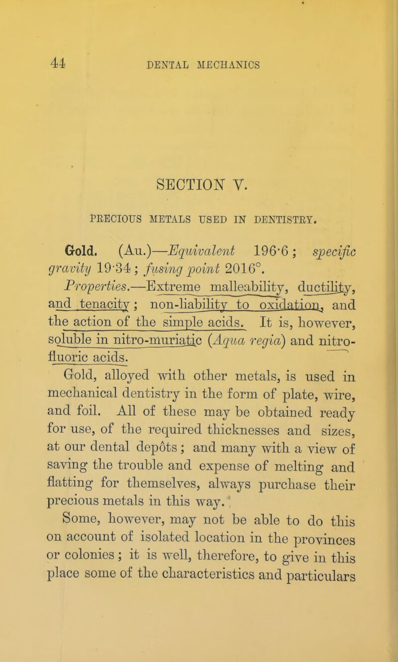 SECTION V. PRECIOUS METALS USED IN DENTISTRY. Gold. (An.)—Equivalent 196-6; specific gravity 19 34 ; fusing point 2016°. Properties.—Extreme malleability, ductility, and tenacity; non-liability to oxidation, and the action of tlie simple acids. It is, however, soluble in nitro-muriatic (Aqua regia) and nitro- fluoric acids_. Gold, alloyed with other metals, is used in mechanical dentistry in the form of plate, wire, and foil. All of these may be obtained ready for use, of the required thicknesses and sizes, at our dental depots; and many with a view of saving the trouble and expense of melting and flatting for themselves, always purchase their precious metals in this way. Some, however, may not be able to do this on account of isolated location m the provinces or colonies; it is well, therefore, to give in this place some of the characteristics and particulars
