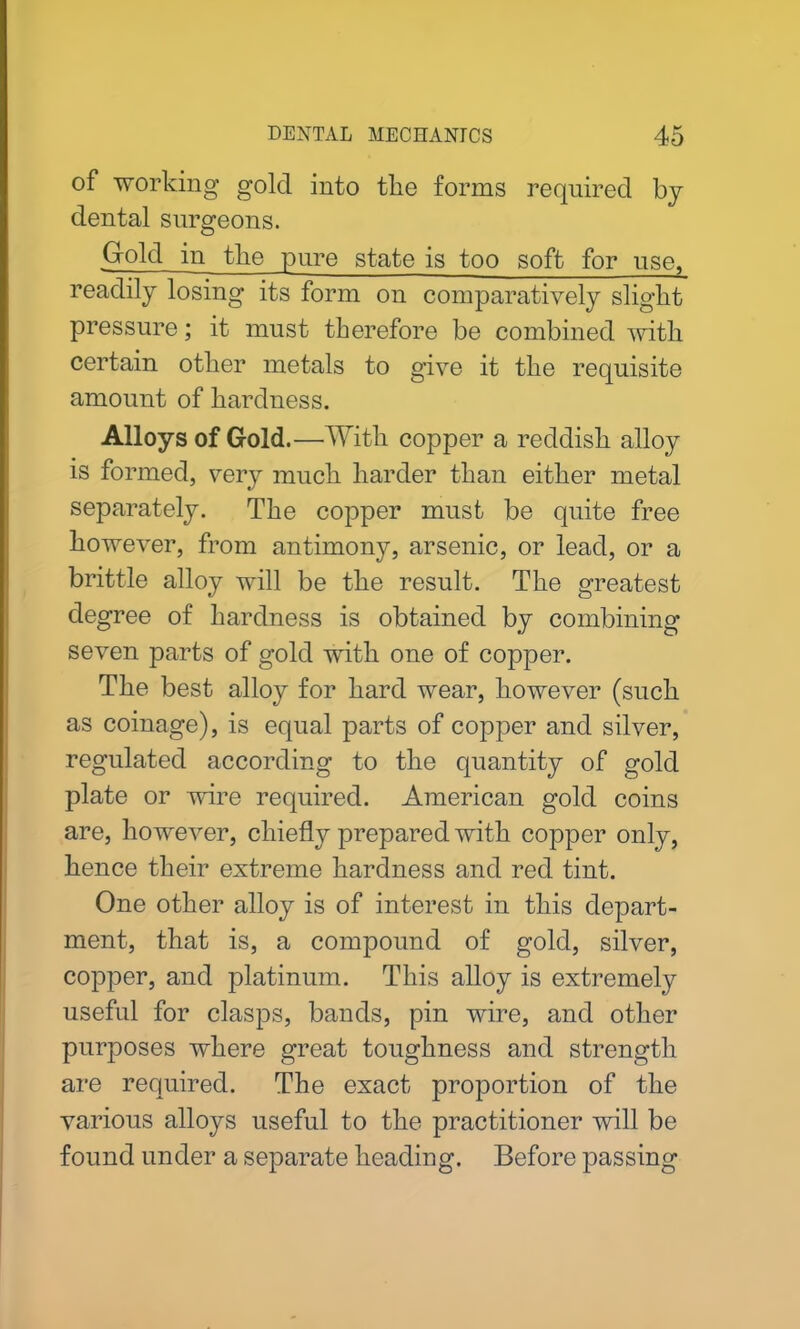 of working gold into tlie forms required by dental surgeons. Gold in tlie pure state is too soft for use, readily losing its form on comparatively slight pressure; it must therefore be combined with certain other metals to give it the requisite amount of hardness. Alloys of Gold.—With copper a reddish alloy is formed, very muck harder than either metal separately. The copper must be quite free however, from antimony, arsenic, or lead, or a brittle alloy will be the result. The greatest degree of hardness is obtained by combining seven parts of gold with one of copper. The best alloy for hard wear, however (suck as coinage), is equal parts of copper and silver, regulated according to the quantity of gold plate or wire required. American gold coins are, however, chiefly prepared with copper only, kence their extreme hardness and red tint. One other alloy is of interest in this depart- ment, that is, a compound of gold, silver, copper, and platinum. This alloy is extremely useful for clasps, bands, pin wire, and other purposes where great toughness and strength are required. The exact proportion of the various alloys useful to the practitioner will be found under a separate heading. Before passing