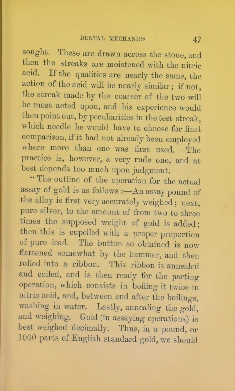 sought. These are drawn across the stone, and then the streaks are moistened with the nitric acid. If the qualities are nearly the same, the action of the acid will be nearly similar; if not, the streak made by the coarser of the two will be most acted upon, and his experience would then point out, by peculiarities in the test streak, which needle he would have to choose for final comparison, if it had not already been employed where more than one was first used. The practice is, however, a very rude one, and at best depends too much upon judgment. “ The outline of the operation for the actual assay of gold is as follows :—An assay pound of the alloy is first very accurately weighed; next, pure silver, to the amount of from two to three times the supposed weight of gold is added; then this is cupelled with a proper proportion of pure lead. The button so obtained is now flattened somewhat by the hammer, and then rolled into a ribbon. This ribbon is annealed and coiled, and is then ready for the parting- operation, which consists in boiling it twice in nitric acid, and, between and after the boilings, washing in water. Lastly, annealing the gold, and weighing. Gold (in assaying operations) is best weighed decimally. Thus, in a pound, or 1000 parts of English standard gold, we should