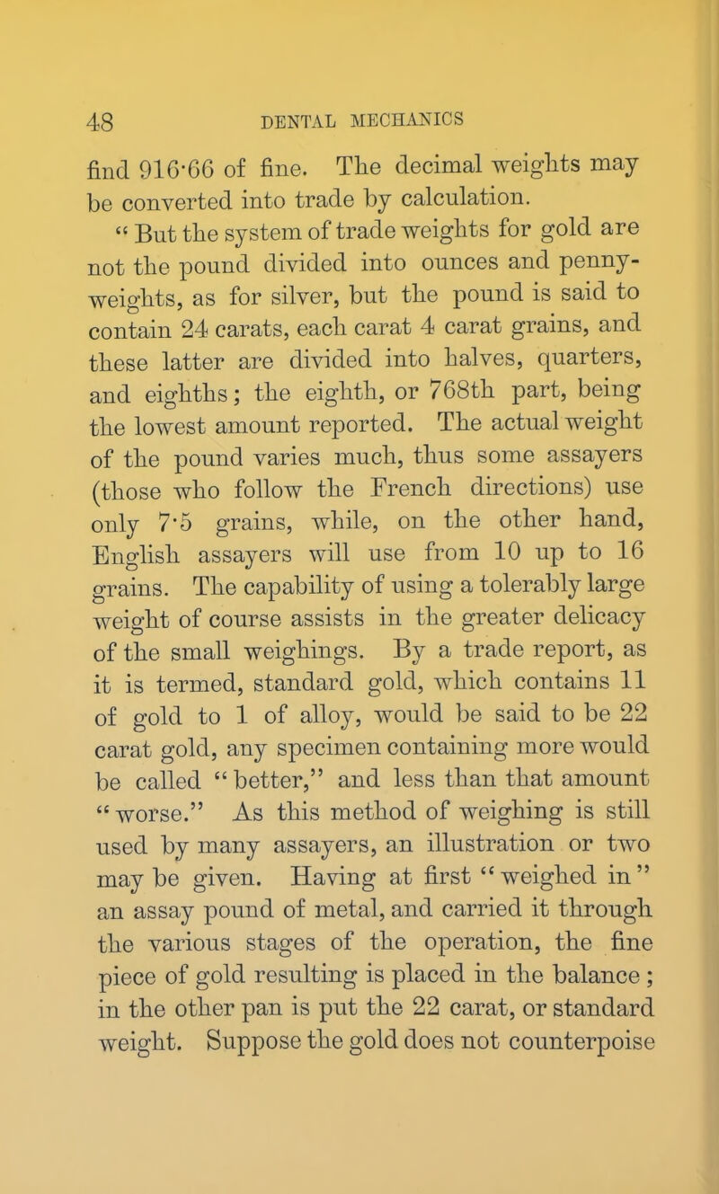 find 916-66 of fine. The decimal weights may be converted into trade by calculation. “ But the system of trade weights for gold are not the pound divided into ounces and penny- weights, as for silver, but the pound is said to contain 24 carats, each carat 4 carat grains, and these latter are divided into halves, quarters, and eighths; the eighth, or 768th part, being the lowest amount reported. The actual weight of the pound varies much, thus some assayers (those who follow the French directions) use only 7*5 grains, while, on the other hand, English assayers will use from 10 up to 16 grains. The capability of using a tolerably large weight of course assists in the greater delicacy of the small weighings. By a trade report, as it is termed, standard gold, which contains 11 of gold to 1 of alloy, would be said to be 22 carat gold, any specimen containing more would be called “better,” and less than that amount “ worse.” As this method of weighing is still used by many assayers, an illustration or two may be given. Having at first “weighed in” an assay pound of metal, and carried it through the various stages of the operation, the fine piece of gold resulting is placed in the balance ; in the other pan is put the 22 carat, or standard weight. Suppose the gold does not counterpoise