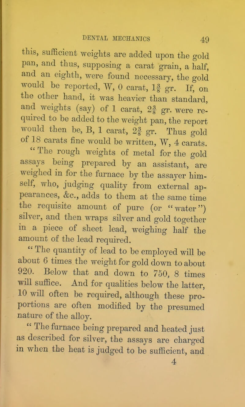 tins, sufficient weights are added upon the gold pan, and thus, supposing a carat grain, a half, and an eighth, were found necessary, the gold would be reported, W, 0 carat, If gr. If, on the other hand, it was heavier than standard, and weights (say) of 1 carat, 2f gr. were re- quired to be added to the weight pan, the report would then be, B, 1 carat, 2# gr. Thus gold of IS carats fine would be written, W, 4 carats. “ The rough weights of metal for the gold assays being prepared by an assistant, are weighed in for the furnace by the assayer him- self, who, judging quality from external ap- peal ances, &c., adds to them at the same time the lequisite amount of pure (or <c water55) silver, and then wraps silver and gold together in a piece of sheet lead, weighing half the amount of the lead required. 4 The quantity of lead to be employed will be about 6 times the weight for gold down to about 920. Below that and down to 750, 8 times will suffice. And for qualities below the latter, 10 will often be required, although these pro- portions are often modified by the presumed nature of the alloy. “ The furnace being prepared and heated just as described for silver, the assays are charged in when the heat is judged to be sufficient, and 4