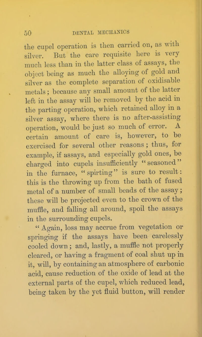 tlie cupel operation is then carried on, as with silver. But the care requisite here is very much less than in the latter class of assays, the object being as much the alloying of gold and silver as the complete separation of oxidisable metals; because any small amount of the latter left in the assay will be removed by the acid in the parting operation, which retained alloy in a silver assay, where there is no after-assisting operation, would be just so much of error. A certain amount of care is, however, to be exercised for several other reasons ; thus, for example, if assays, and especially gold ones, be charged into cupels insufficiently “ seasoned in the furnace, “spirting” is sure to result: this is the throwing up from the bath of fused metal of a number of small beads of the assay; these will be projected even to the crown of the muffle, and falling all around, spoil the assays in the surrounding cupels. “ Again, loss may accrue from vegetation or springing if the assays have been carelessly cooled down; and, lastly, a muffle not properly cleared, or having a fragment of coal shut up in it, will, by containing an atmosphere of carbonic acid, cause reduction of the oxide of lead at the external parts of the cupel, which reduced lead, being taken by the yet fluid button, will render