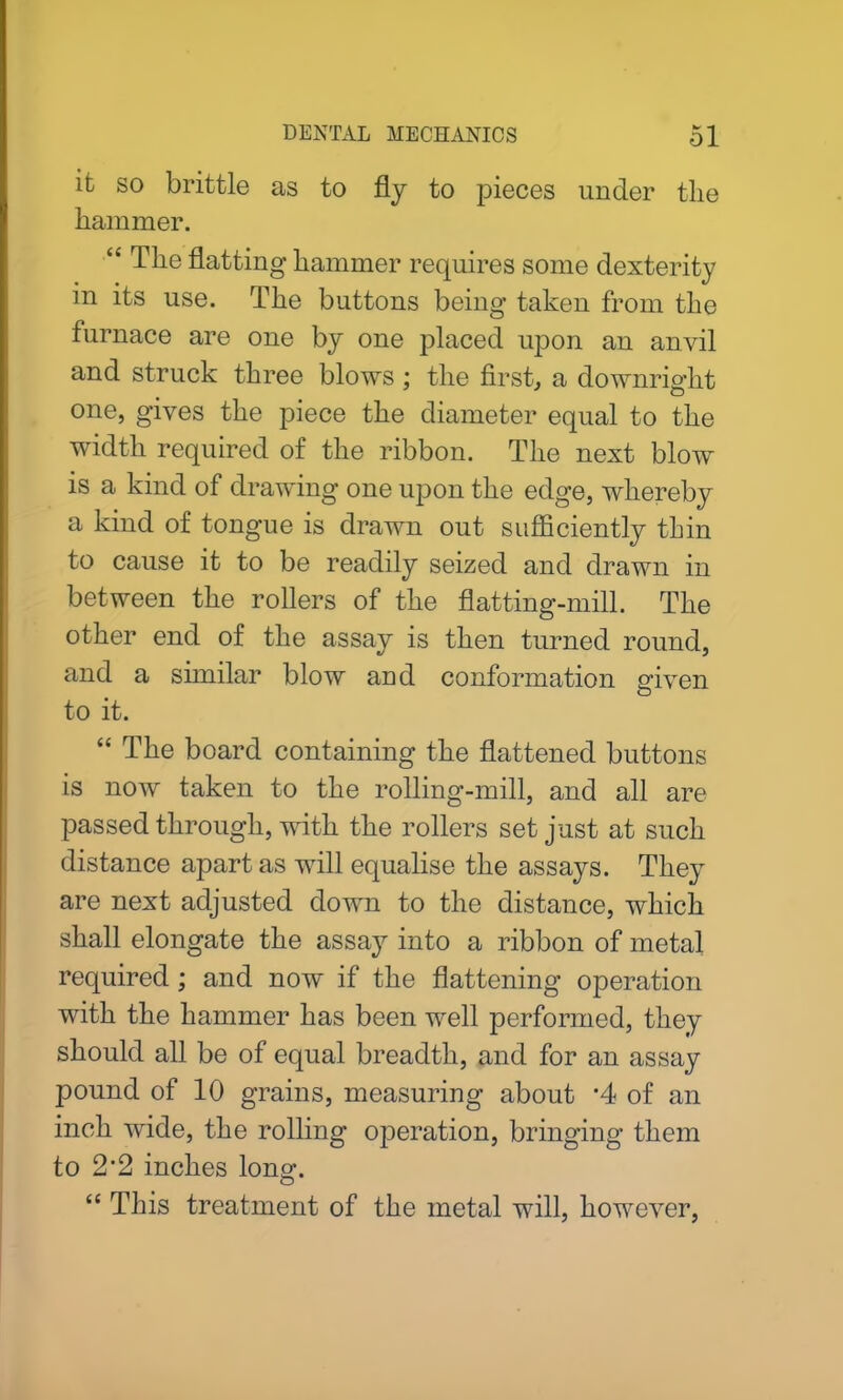 ifc so brittle as to fly to pieces under the hammer. “ The flatting hammer requires some dexterity in its use. The buttons being taken from the furnace are one by one placed upon an anvil and struck three blows ; the first, a downright one, gives the piece the diameter equal to the width required of the ribbon. The next blow is a kind of drawing one upon the edge, whereby a kind of tongue is drawn out sufficiently thin to cause it to be readily seized and drawn in between the rollers of the flatting-mill. The other end of the assay is then turned round, and a similar blow and conformation given to it. “ The board containing the flattened buttons is now taken to the rolling-mill, and all are passed through, with the rollers set just at such distance apart as will equalise the assays. They are next adjusted down to the distance, which shall elongate the assay into a ribbon of metal required; and now if the flattening operation with the hammer has been well performed, they should all be of equal breadth, and for an assay pound of 10 grains, measuring about ’4 of an inch wide, the rolling operation, bringing them to 2*2 inches long. “ This treatment of the metal will, however,