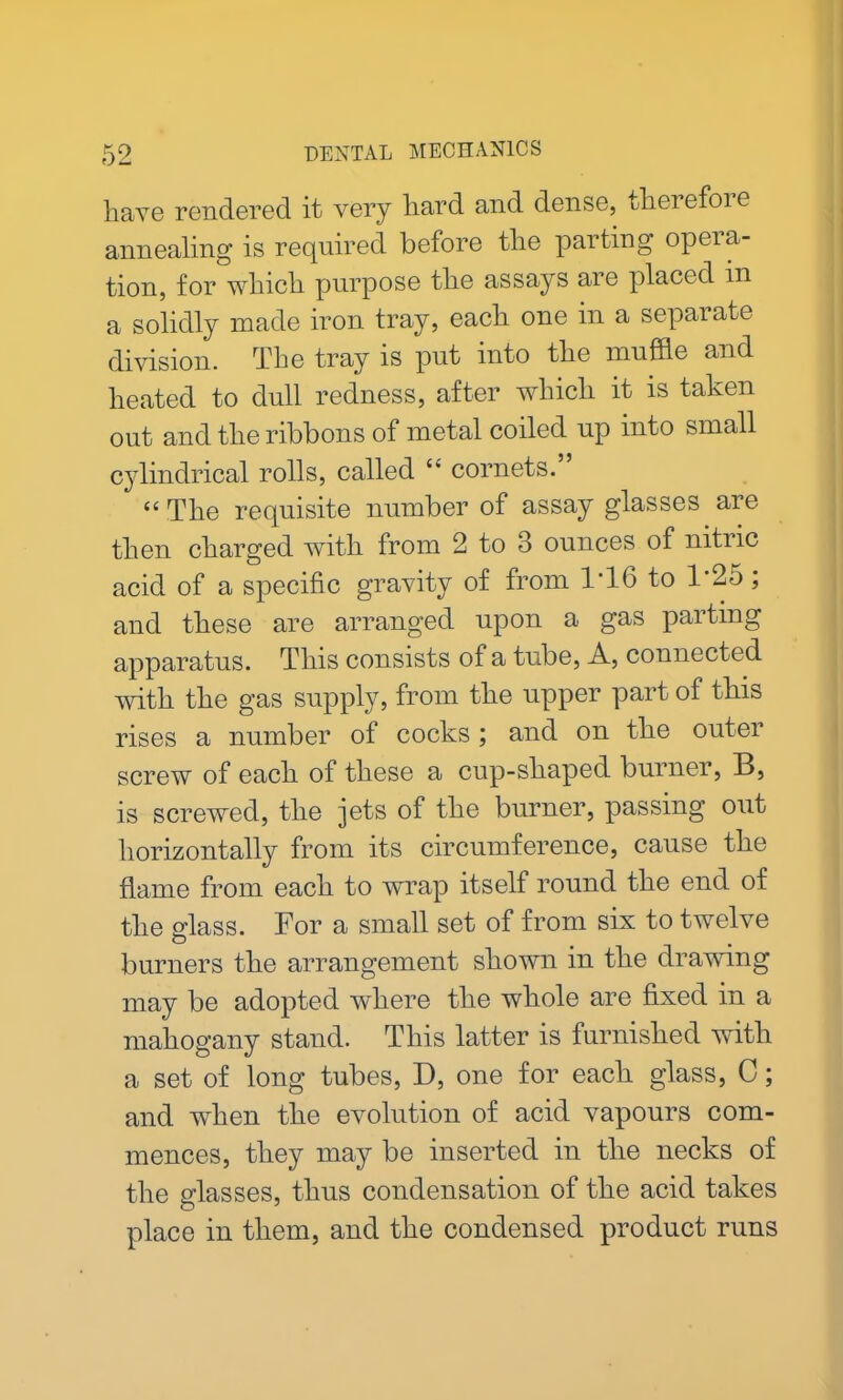 have rendered it very hard and dense, therefore annealing is required before the parting opera- tion, for which purpose the assays are placed in a solidly made iron tray, each one in a separate division. The tray is put into the muffle and heated to dull redness, after which it is taken out and the ribbons of metal coiled up into small cylindrical rolls, called “ cornets.” “ The requisite number of assay glasses are then charged with from 2 to 3 ounces of nitric acid of a specific gravity of from 1'16 to 1’25 ; and these are arranged upon a gas parting apparatus. This consists of a tube, A, connected with the gas supply, from the upper part of this rises a number of cocks; and on the outer screw of each of these a cup-shaped burner, B, is screwed, the jets of the burner, passing out horizontally from its circumference, cause the flame from each to wrap itself round the end of the glass. For a small set of from six to twelve burners the arrangement shown in the drawing may be adopted where the whole are fixed in a mahogany stand. This latter is furnished with a set of long tubes, D, one for each glass, C; and when the evolution of acid vapours com- mences, they may be inserted in the necks of the glasses, thus condensation of the acid takes place in them, and the condensed product runs