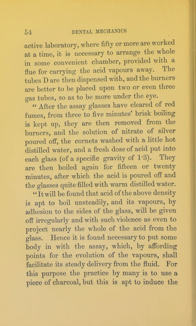 active laboratory, where fifty or more are worked at a time, it is necessary to arrange the whole in some convenient chamber, provided with a flue for carrying the acid vapours away. The tubes D are then dispensed with, and the burners are better to be placed upon two or even three gas tubes, so as to be more under the eye. “ After the assay glasses have cleared of red fumes, from three to five minutes’ brisk boiling is kept up, they are then removed from the burners, and the solution of nitrate of silver poured off, the cornets washed with a little hot distilled water, and a fresh dose of acid put into each glass (of a specific gravity of T3). They are then boiled again for fifteen or twenty minutes, after which the acid is poured off and the glasses quite filled with warm distilled water. “ It will be found that acid of the above density is apt to boil unsteadily, and its vapours, by adhesion to the sides of the glass, will be given off irregularly and with such violence as even to project nearly the whole of the acid from the glass. Hence it is found necessary to put some body in with the assay, which, by affording points for the evolution of the vapours, shall facilitate its steady delivery from the fluid. For this purpose the practice by many is to use a piece of charcoal, but this is apt to induce the