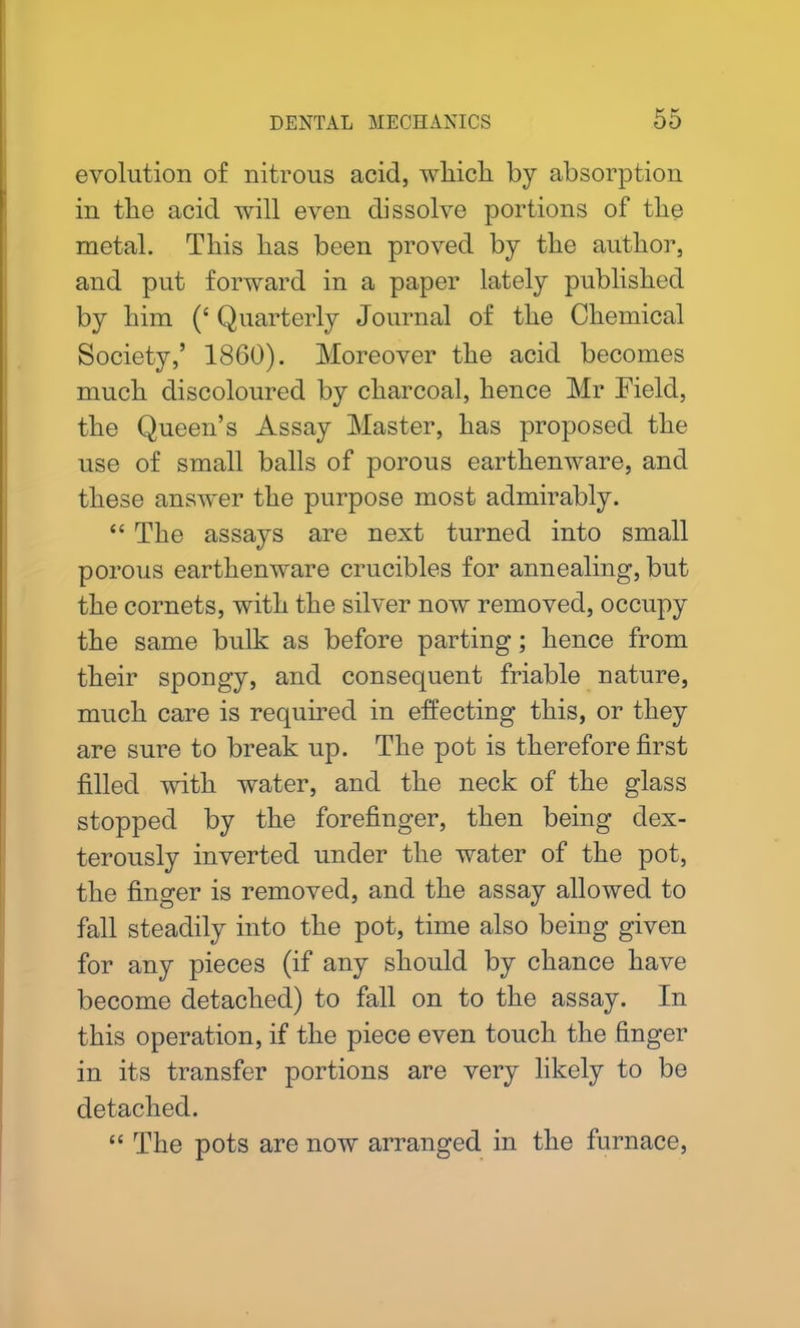evolution of nitrous acid, which by absorption in the acid will even dissolve portions of the metal. This has been proved by the author, and put forward in a paper lately published by him (‘Quarterly Journal of the Chemical Society,’ 1860). Moreover the acid becomes much discoloured by charcoal, hence Mr Field, the Queen’s Assay Master, has proposed the use of small balls of porous earthenware, and these answer the purpose most admirably. “ The assays are next turned into small porous earthenware crucibles for annealing, but the cornets, with the silver now removed, occupy the same bulk as before parting; hence from their spongy, and consequent friable nature, much care is required in effecting this, or they are sure to break up. The pot is therefore first filled with water, and the neck of the glass stopped by the forefinger, then being dex- terously inverted under the water of the pot, the finger is removed, and the assay allowed to fall steadily into the pot, time also being given for any pieces (if any should by chance have become detached) to fall on to the assay. In this operation, if the piece even touch the finger in its transfer portions are very likely to be detached. “ The pots are now arranged in the furnace,